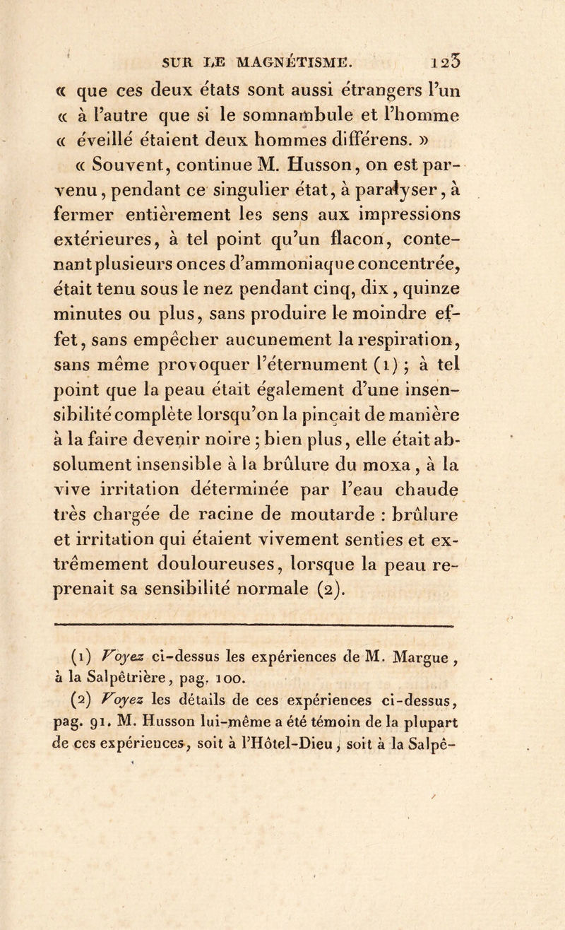« que ces deux états sont aussi étrangers l5un « à l’autre que si le somnambule et l’homme « éveillé étaient deux hommes différens. )) « Souvent, continue M. Husson, on est par- venu , pendant ce singulier état, à paralyser, à fermer entièrement les sens aux impressions extérieures, à tel point qu’un flacon, conte- nant plusieurs onces d’ammoniaque concentrée, était tenu sous le nez pendant cinq, dix, quinze minutes ou plus, sans produire le moindre ef- fet, sans empêcher aucunement la respiration, sans même provoquer l’éternument (1) ; à tel point que la peau était également d’une insen- sibilité complète lorsqu’on la pinçait de manière à la faire devenir noire ; bien plus, elle était ab- solument insensible à la brûlure du moxa , à la vive irritation déterminée par l’eau chaude très chargée de racine de moutarde : brûlure et irritation qui étaient vivement senties et ex- trêmement douloureuses, lorsque la peau re- prenait sa sensibilité normale (2). (1) Voyez ci-dessus les expériences de M. Margue , à la Salpêtrière, pag. 100. (2) Voyez les détails de ces expériences ci-dessus, pag. 91. M. Husson lui-même a été témoin de la plupart de ces expériences, soit à Motel-Dieu \ soit à la Salpê-