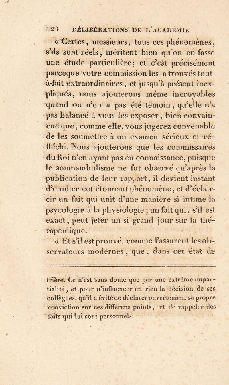 (( Certes, messieurs, tous ces phénomènes, s’ils sont réels, méritent bien qu’on en fasse une étude particulière; et c’est précisément parceque votre commission les a trouvés tout- à-fait extraordinaires, et jusqu’à présent inex- pliqués, nous ajouterons même incroyables quand on n’en a pas été témoin , qu’elle n’a pas balancé à vous les exposer, bien convain- cue que, comme elle, vous jugerez convenable de les soumettre à un examen sérieux et ré- fléchi. Nous ajouterons que les commissaires du Pvoi n’en ayant pas eu connaissance, puisque le somnambulisme ne fut observé qu’a près la publication de leur rapport, il devient instant d’étudier cet étonnant phénomène, et d’éclair- -- cir un fait qui unit d’une manière si intime la psycologie à la physiologie ; un fait qui, s’il est exact, peut jeter un si grand jour sur la thé- rapeutique. (( Et s’il est prouvé, comme l’assurent les ob- servateurs modernes , que , dans cet état de trière. Ce n’est sans doute que par une extrême impar- tialité , et pour n’influencer en rien la décision de ses collègues, qu’il a évité de déclarer ouvertement sa propre conviction sur ces différens points, et de rappeler des faits qui lui sont personnels.