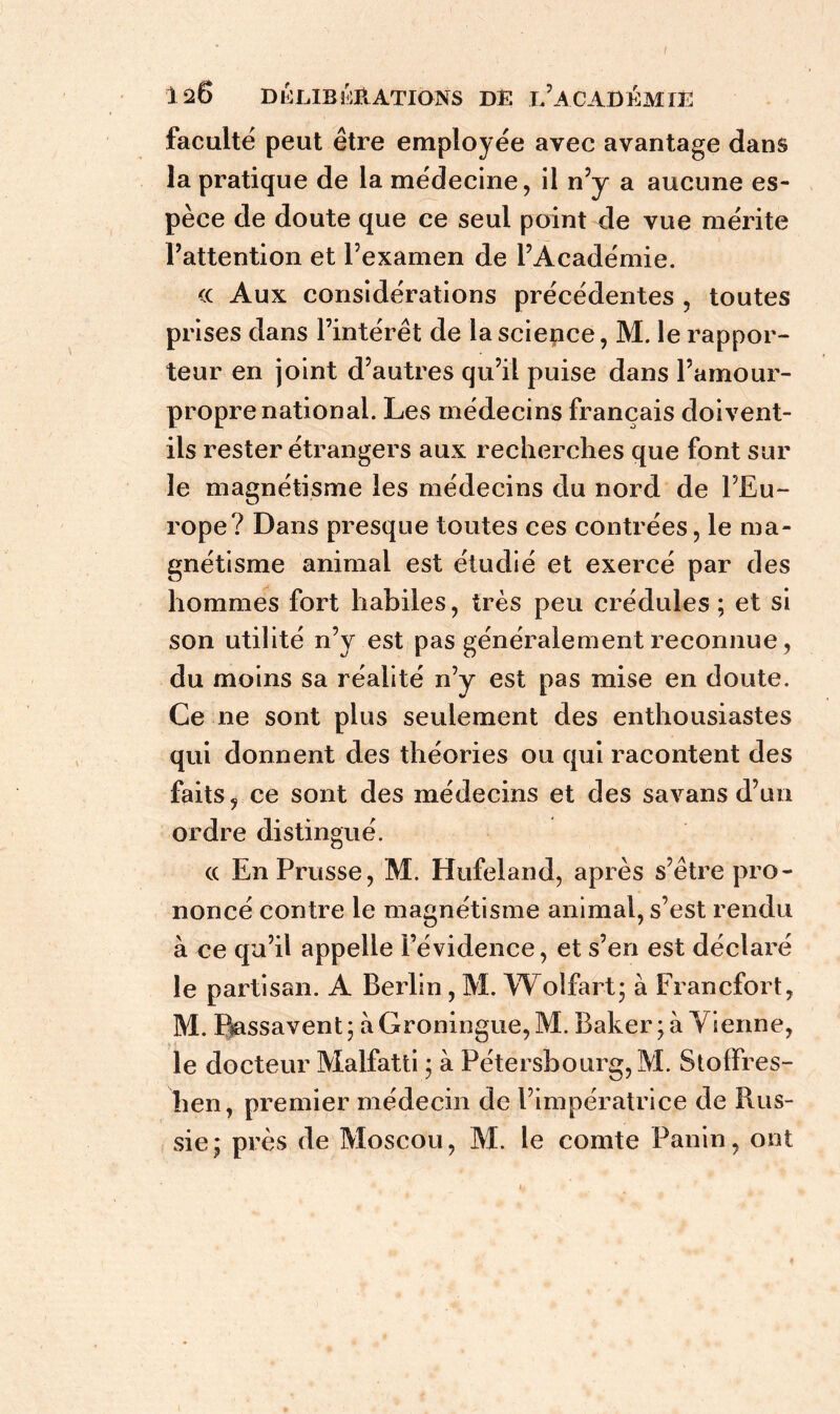 faculté peut être employée avec avantage dans la pratique de la médecine, il n’y a aucune es- pèce de doute que ce seul point de vue mérite l’attention et l’examen de l’Académie. <c Aux considérations précédentes , toutes prises dans l’intérêt de la science, M. le rappor- teur en joint d’autres qu’il puise dans l’amour- propre national. Les médecins français doivent- ils rester étrangers aux recherches que font sur le magnétisme les médecins du nord de l’Eu- rope? Dans presque toutes ces contrées, le ma- gnétisme animal est étudié et exercé par des hommes fort habiles, très peu crédules ; et si son utilité n’y est pas généralement reconnue, du moins sa réalité n’y est pas mise en doute. Ce ne sont plus seulement des enthousiastes qui donnent des théories ou qui racontent des faits, ce sont des médecins et des savans d’un ordre distingué. cc En Prusse, M. Hufeland, après s’être pro- noncé contre le magnétisme animal, s’est rendu à ce qu’il appelle l’évidence, et s’en est déclaré le partisan. A Berlin, M. Woîfart; à Francfort, M. Ptassavent; àGroningue,M. Baker; à Vienne, le docteur Malfatti ; à Pétersbourg,M. Stoifres- lien, premier médecin de l’impératrice de Rus- sie; près de Moscou, M. le comte Panin, ont