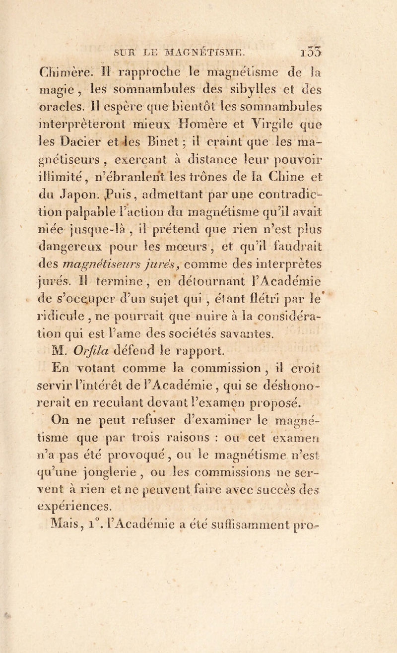 Chimère. Il rapproche le magnétisme de la magie , les somnambules des sibylles et des oracles. 11 espère que bientôt les somnambules interpréteront mieux Homère et Yirgile que les Dacier et les Binet ; il craint que les ma- gnétiseurs , exerçant à distance leur pouvoir illimité, n’ébranlent les trônes delà Chine et du Japon, fuis, admettant par une contradic- tion palpable l’action du magnétisme qu’il avait niée jusque-là , il prétend que rien n’est plus dangereux pour les moeurs , et qu’il faudrait des magnétiseurs jurés, comme des interprètes jurés. Il termine, en détournant l’Académie de s’occuper d’un sujet qui , étant flétri par le* ridicule , ne pourrait que nuire à la considéra- tion qui est Famé des sociétés savantes. M. Orjîla défend le rapport. En votant comme la commission , il croit servir l’intérêt de l’Académie , qui se déshono- rerait en reculant devant l’examen proposé. O11 ne peut refuser d’examiner le magné- tisme que par trois raisons : ou cet examen n’a pas été provoqué, ou le magnétisme n’est qu’une jonglerie , ou les commissions ne ser- vent à rien et ne peuvent faire avec succès des expériences. Mais, 1°. l’Académie a été suffisamment pro-