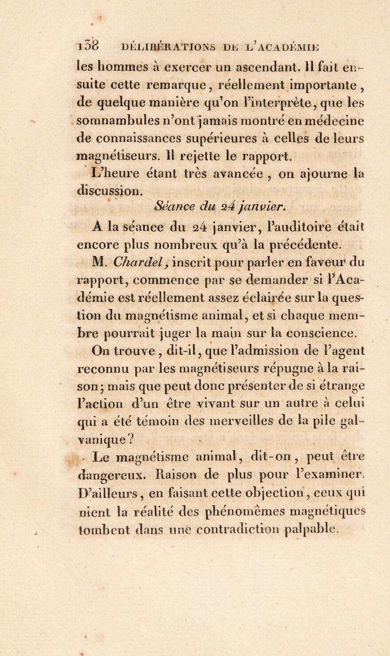 les hommes à exercer un ascendant. 11 fait en- suite cette remarque, réellement importante , de quelque manière qu’on l’interprète, que les somnambules n’ont jamais montré en médecine de connaissances supérieures à celles de leurs magnétiseurs. 11 rejette le rapport. L’heure étant très avancée , on ajourne la discussion. Séance du ü4 janvier. A la séance du 24 janvier, l’auditoire était encore plus nombreux qu’à la précédente. M. Chardel> inscrit pour parler en faveur du rapport, commence par se demander si l’Aca- démie est réellement assez éclairée sur la ques- tion du magnétisme animal, et si chaque mem- bre pourrait juger la main sur la conscience. On trouve , dit-il, que l’admission de l’agent reconnu par les magnétiseurs répugne à la rai- son* mais que peut donc présenter de si étrange Faction d’un être vivant sur un autre à celui qui a été témoin des merveilles de la pile gal- vanique? Le magnétisme animal, dit-on, peut être dangereux. Raison de plus pour l’examiner. D’ailleurs, en faisant cette objection , ceux qui nient la réalité des phénomèmes magnétiques tombent dans une contradiction palpable.