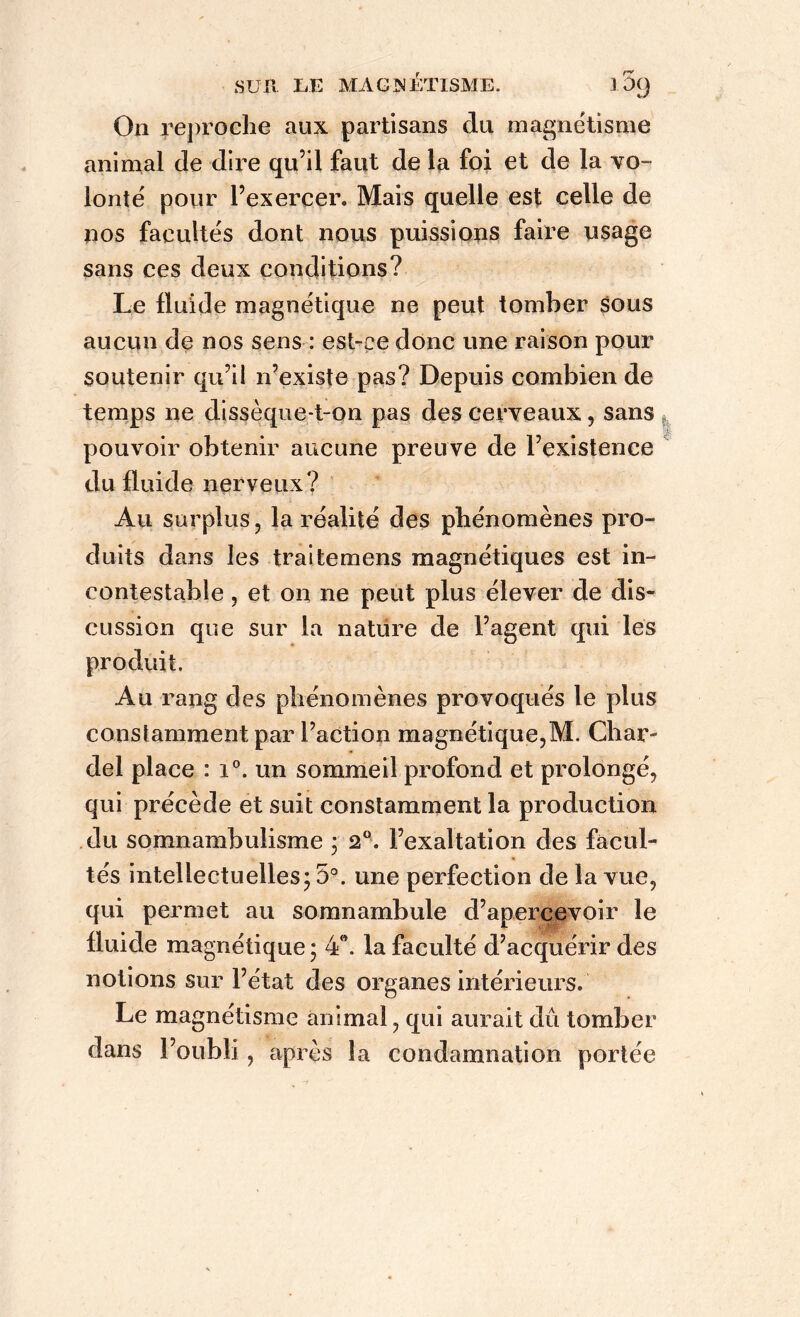 On reproche aux partisans du magnétisme animal de dire qu’il faut de la foi et de la vo- lonté pour l’exercer. Mais quelle est celle de nos facultés dont nous puissions faire usage sans ce s deux conditions? Le fluide magnétique ne peut tomber sous aucun de nos sens : est-ce donc une raison pour soutenir qu’il n’existe pas? Depuis combien de temps ne dissèque-t-on pas des cerveaux, sans pouvoir obtenir aucune preuve de l’existence du fluide nerveux? Au surplus, la réalité des phénomènes pro- duits dans les traitemens magnétiques est in- contestable , et on ne peut plus élever de dis- cussion que sur la nature de l’agent qui les Au rang des phénomènes provoqués le plus constamment par l’action magnétique,M. Char- del place : i°. un sommeil profond et prolongé, qui précède et suit constamment la production du somnambulisme ; 2°. l’exaltation des facul- tés intellectuelles; 5°. une perfection de la vue, qui permet au somnambule d’apercevoir le fluide magnétique ; 4e. la faculté d’acquérir des notions sur l’état des organes intérieurs. Le magnétisme animal, qui aurait dû tomber dans l’oubli, après la condamnation portée