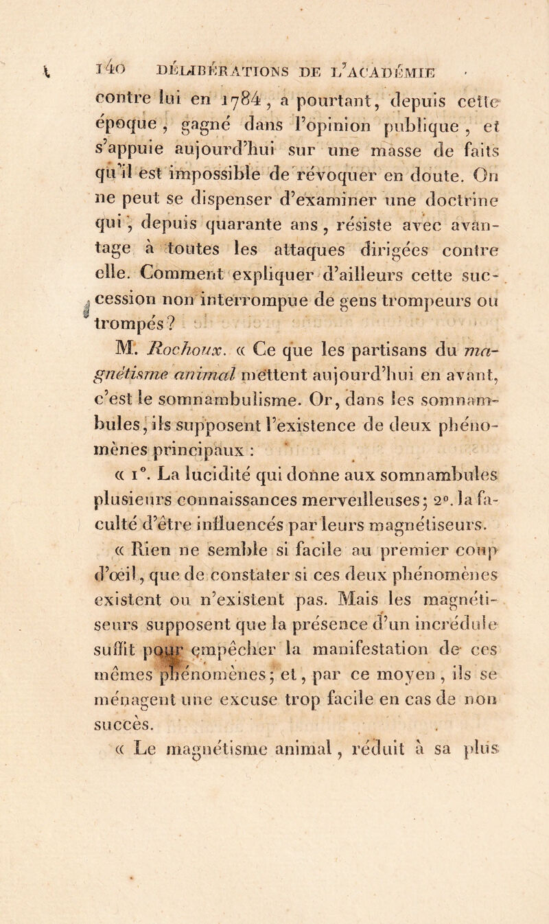 contre lui en 1784, a pourtant, depuis cette époque , gagné dans l’opinion publique , et s’appuie aujourd’hui sur une masse de faits qu’il est impossible de révoquer en doute. On ne peut se dispenser d’examiner une doctrine qui , depuis quarante ans , résiste avec avan- tage à toutes les attaques dirigées contre elle. Comment expliquer d’ailleurs cette suc- cession non interrompue de gens trompeurs ou trompés ? M. Rochoux. cc Ce que les partisans du ma- gnétisme animal mettent aujourd’hui en avant, c’est le somnambulisme. Or, dans les somnam- bules, ils supposent l’existence de deux phéno- mènes principaux : (( i°. La lucidité qui donne aux somnambules plusieurs connaissances merveilleuses; 20. la fa- culté d’être influencés parleurs magnétiseurs. cc Rien ne semble si facile au premier coup d’œil, que de constater si ces deux phénomènes existent on n’existent pas. Mais les magnéti- seurs supposent que la présence d’un incrédule suffit pour empêcher la manifestation de ces mêmes phénomènes; et, par ce moyen , ils se ménagent une excuse trop facile en cas de non succès. (( Le magnétisme animal, réduit a sa plus