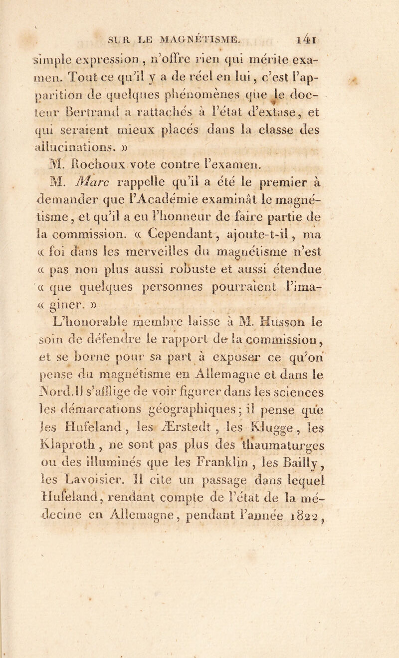simple expression , n'offre rien qui mérite exa- men, Tout ce qu’il y a de réel en lui, c’est l’ap- parition de quelques phénomènes que le doc- teur Bertrand a rattachés à l’état d’extase, et qui seraient mieux placés dans la classe des aliucinations. » M. Rochoux vote contre l’examen. M. Marc rappelle qu’il a été le premier à demander que l’Académie examinât le magné- tisme, et qu’il a eu l’honneur de faire partie de la commission, cc Cependant, ajoute-t-il, ma cc foi dans les merveilles du magnétisme n’est cc pas non plus aussi robuste et aussi étendue cc que quelques personnes pourraient l’ima- cc giner. )) L’honorable membre laisse à M. Husson le soin de défendre le rapport de la commission, et se borne pour sa part à exposer ce qu’on pense du magnétisme en Allemagne et dans le Nord.11 s’afflige de voir figurer dans les sciences les démarcations géographiques ; il pense que les Hufeland , les Ærstedt , les Kingge , les Kiaproth , ne sont pas plus des thaumaturges ou des illuminés que les Franklin , les Bailly, les Lavoisier. Il cite un passage dans lequel Hufeland, rendant compte de l’état de la mé- decine en Allemagne, pendant l’année 1822,
