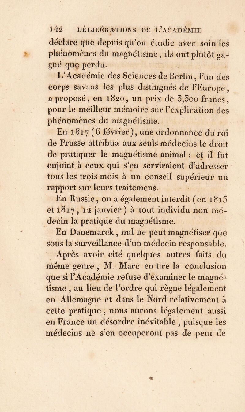 i 4â Delieebétions de l?acaoi':mii; déclare que depuis qu’on étudie avec soin les phénomènes du magnétisme, iis ont pluïôt ga- gné que perdu. L’Académie des Sciences de Berlin, l’un des corps savans les plus distingués de l’Europe, a proposé, en 1820, un prix de 5,5oo francs, pour le meilleur mémoire sur l’explication des phénomènes du magnétisme. En 1817 (6 février), une ordonnance du roi de Prusse attribua aux seuls médecins le droit de pratiquer le magnétisme animal ; et il fut enjoint à ceux qui s’en serviraient d’adresser tous les trois mois à un conseil supérieur un rapport sur leurs traitemens. En Russie, on a également interdit (en 1815 et 1817,44 janvier) à tout individu non mé- decin la pratique du magnétisme. En Danemarck , nul ne peut magnétiser que sous la surveillance d’un médecin responsable. Après avoir cité quelques autres faits du même genre , M, Marc en tire la conclusion que si l’Académie refuse d’examiner le magné- tisme , au lieu de l’ordre qui règne légalement en Allemagne et dans le Nord relativement à cette pratique , nous aurons légalement aussi en France un désordre inévitable , puisque les médecins ne s’en occuperont pas de peur de