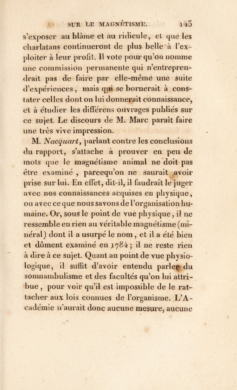 s’exposer au blâme et au ridicule, et que les charlatans continueront de plus belle à l’ex- ploiter à leur profit. Il vote pour qu’on nomme une commission permanente qui n’entrepren- drait pas de faire par elle-même une suite d’expériences, mais qui se bornerait à cons- tater celles dont on lui donnerait connaissance, et à étudier les diffère ns ouvrages publiés sur ce sujet. Le discours de M. Marc paraît faire une très vive impression. M. Nacquarty parlant contre les conclusions du rapport, s’attache à prouver en peu de mots que le magnétisme animal ne doit pas être examiné , parcequ’on ne saurait avoir prise sur lui. En effet, dit-il, il faudrait le juger avec nos connaissances acquises en physique, ou avec ce que nous savons de l’organisation hu- maine. Or, sous le point de vue physique, il ne ressemble en rien au véritable magnétisme (mi- néral) dont il a usurpé le nom, et il a été bien et dûment examiné en 1784; il ne reste rien à dire à ce sujet. Quant au point de vue physio- logique, il suffit d’avoir entendu parler du somnambulisme et des facultés qu’on lui attri- bue , pour voir qu’il est impossible de le rat- tacher aux lois connues de l’organisme. L’A- cadémie n’aurait donc aucune mesure, aucune
