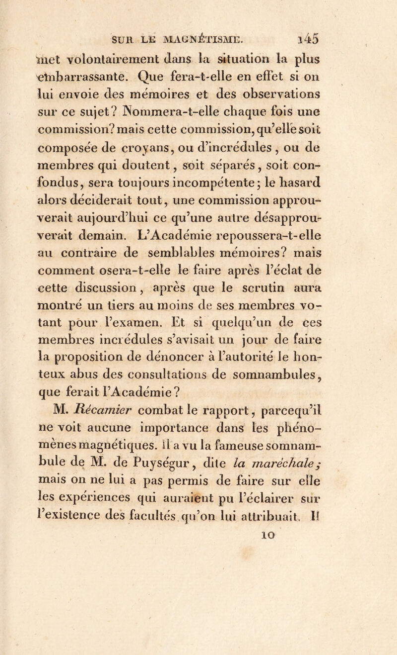 met volontairement dans la situation la plus embarrassante. Que fera-t-elle en effet si on lui envoie des mémoires et des observations sur ce sujet? Nommera-t-elle chaque fois une commission? mais cette commission, qu’elle soit composée de croyans, ou d’incrédules , ou de membres qui doutent, soit séparés, soit con- fondus, sera toujours incompétente; le hasard alors déciderait tout, une commission approu- verait aujourd’hui ce qu’une autre désapprou- verait demain. L’Académie repoussera-t-elle au contraire de semblables mémoires? mais comment osera-t-elle le faire après l’éclat de cette discussion, après que le scrutin aura montré un tiers au moins de ses membres vo- tant pour l’examen. Et si quelqu’un de ces membres incrédules s’avisait un jour de faire la proposition de dénoncer à l’autorité le hon- teux abus des consultations de somnambules, que ferait l’Académie? M. Récamier combat le rapport, parcequ’il ne voit aucune importance dans les phéno- mènes magnétiques. U a vu la fameuse somnam- bule de M. de Puységur, dite la maréchale; mais on ne lui a pas permis de faire sur elle les expériences qui auraient pu l’éclairer sur l’existence des facultés qu’on lui attribuait. 11 10