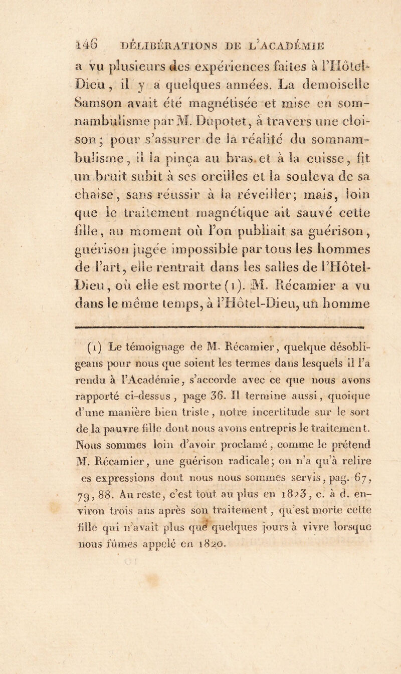 a vu plusieurs des expériences folles à l’Hôtel* Dieu , il y a quelques années. La demoiselle Sarason avait été magnétisée et mise en som- nambulisme parM. Dupotet, à travers une cloi- son ; pour s’assurer de la réalité du somnam- bulisme, il la pinça au bras.et à la cuisse, fit un bruit subit à ses oreilles et la souleva de sa chaise, sans réussir à la réveiller; mais, loin que le traitement magnétique ait sauvé cette fille, au moment oii Ton publiait sa guérison, guérison jugée impossible partons les hommes de Fart, elle rentrait dans les salles de l’Hôtel- Dieu , où elle est morte (i). jM. Récamier a vu dans le même temps, à l’Hôtel-Dieu, un homme (1) Le témoignage de M« Récamier, quelque désobli- geans pour nous que soient les termes dans lesquels il l’a rendu à l’Académie, s’accorde avec ce que nous avons rapporté ci-dessus , page 36. Il termine aussi, quoique d une manière bien triste, notre incertitude sur le sort de la pauvre fille dont nous avons entrepris le traitement. Nous sommes loin d’avoir proclamé, comme le prétend M. Récamier, une guérison radicale; on n’a qu’à relire es expressions dont nous nous sommes servis,pag. 67, 79,88. Au reste, c’est tout au plus en i8?3, c. à d. en- viron trois ans après son traitement, qu’est morte cette fille qui n’avait plus que: quelques jours à vivre lorsque nous fûmes appelé en 1820.
