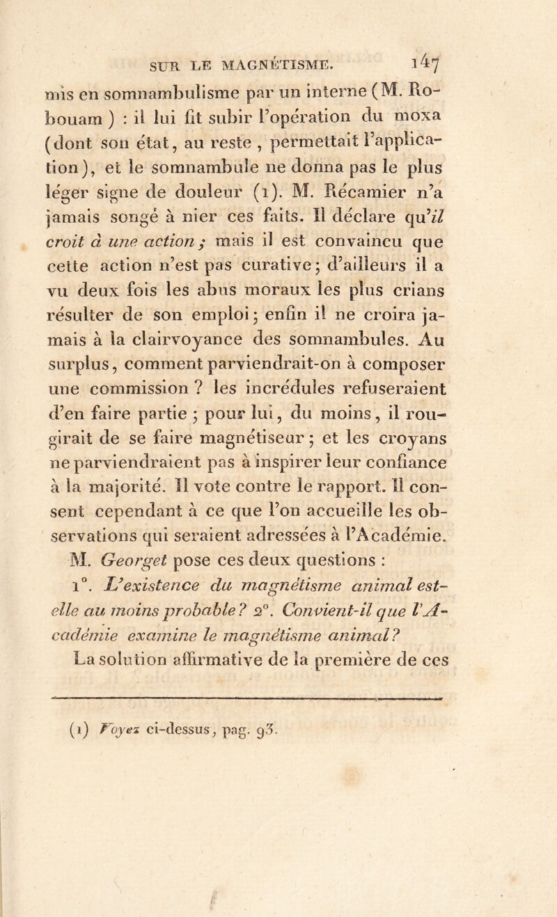 mis en somnambulisme par un interne (M. Ro- houam ) : il lui fit subir l’opération du moxa (dont son état, au reste , permettait l’applica- tion), et le somnambule ne donna pas le plus léger signe de douleur (i). M. Ptécarmer n’a jamais songé à nier ces faits. Il déclare qu’zZ croit à une action ; mais il est convaincu que cette action n’est pas curative; d’ailleurs il a vu deux fois les abus moraux les plus crians résulter de son emploi; enfin il ne croira ja- mais à la clairvoyance des somnambules. Au surplus, comment parviendrait-on à composer une commission ? les incrédules refuseraient d’en faire partie ; pour lui, du moins, il rou- girait de se faire magnétiseur ; et les croyans ne parviendraient pas à inspirer leur confiance à la majorité. Il vote contre le rapport. Il con- sent cependant à ce que l’on accueille les ob- servations qui seraient adressées à l’Académie. M. Georget pose ces deux questions : 1°. L’existence du magnétisme animal est- elle au moins probable? 2°. Convient-il que VA- cadémie examine le magnétisme animal? La solution affirmative de îa première de ces