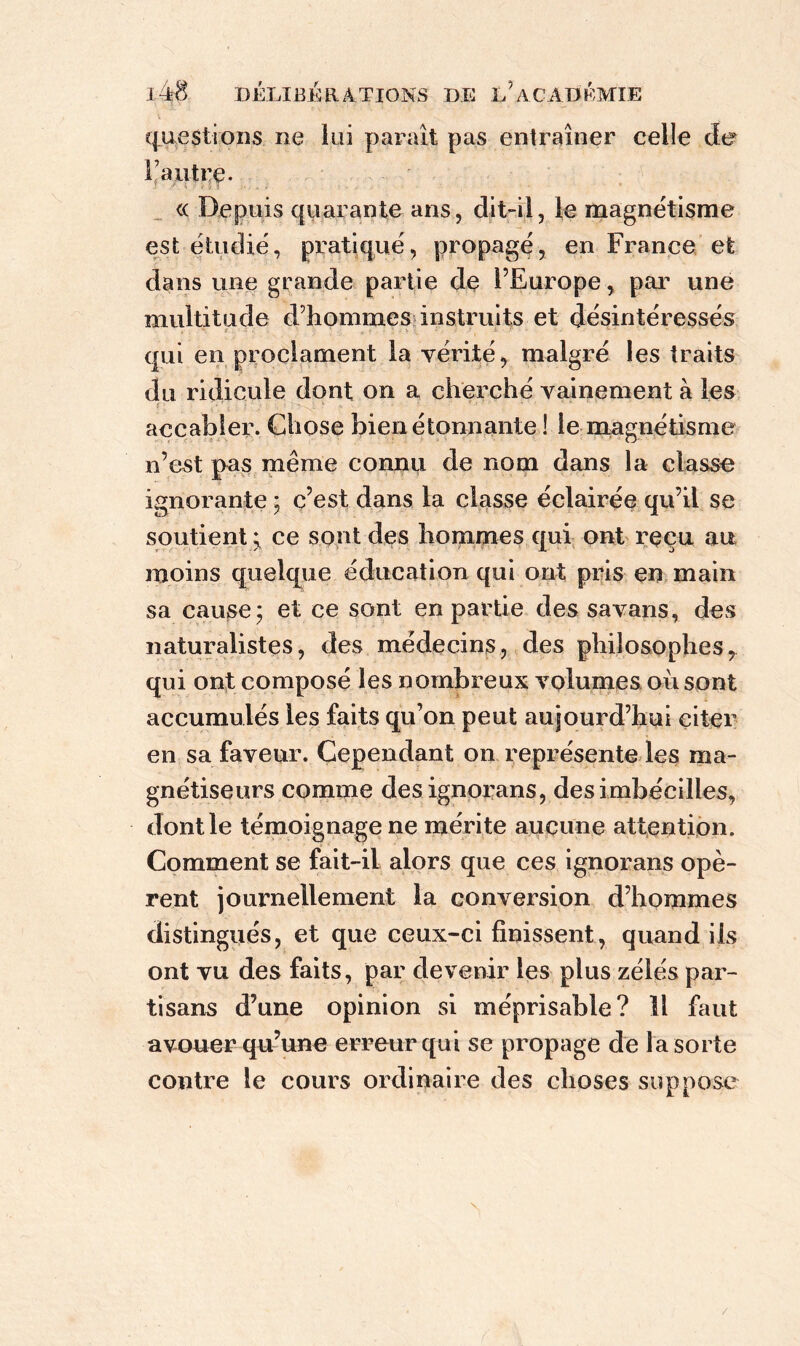 questions ne lui paraît pas entraîner celle de l’autre. « Depuis quarante ans, dit-il, le magnétisme est étudié, pratiqué, propagé, en France et dans une grande partie de l’Europe, par une multitude d’hommes instruits et désintéressés ■ qui en proclament la vérité, malgré les traits du ridicule dont on a cherché vainement à les r accabler. Chose bien étonnante ! le magnétisme n’est pas même connu de nom dans la classe ignorante ; c’est dans la classe éclairée qu’il se soutient * ce sont des hommes qui ont reçu au moins quelque éducation qui ont pris en main sa cause; et ce sont en partie des savans, des naturalistes, des médecins, des philosophes, qui ont composé les nombreux volumes où sont accumulés les faits qu’on peut aujourd’hui citer en sa faveur. Cependant on représente les ma- gnétiseurs comme designorans, des imbécilles, dont le témoignage ne mérite aucune attention. Comment se fait-il alors que ces ignorans opè- rent journellement la conversion d’hommes distingués, et que ceux-ci finissent, quand ils ont vu des faits, par devenir les plus zélés par- tisans d’une opinion si méprisable? Il faut avouer qu’une erreur qui se propage de la sorte contre le cours ordinaire des choses suppose