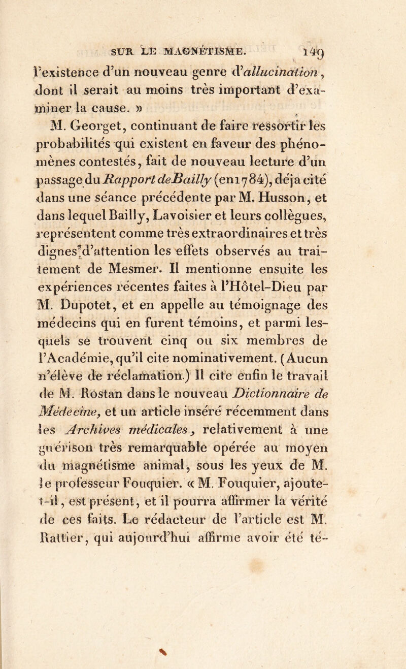 l’existence d’un nouveau genre hallucination, dont il serait au moins très important d’exa- miner la cause. » ?/ M. Georget, continuant de faire ressortir les probabilités qui existent en faveur des phéno- mènes contestés, fait de nouveau lecture d’un passage du Rapport deBailly (en1784), déjà cité dans une séance précédente par M. Husson, et dans lequel Bailly, Lavoisier et leurs collègues, représentent comme très extraordinaires et très dignes!d’attention les effets observés au trai- tement de Mesmer. Il mentionne ensuite les expériences récentes faites à l’Hôtel-Dieu par M. Dupotet, et en appelle au témoignage des médecins qui en furent témoins, et parmi les- quels se trouvent cinq ou six membres de l’Académie, qu’il cite nominativement. (Aucun n’élève de réclamation.) 11 cite enfin le travail de M. Rostan dans le nouveau Dictionnaire de Médecine, et un article inséré récemment dans les Archives médicales. relativement à une guérison très remarquable opérée au moyen du magnétisme animal, sous les yeux de M. le professeur Fouquier. « M. Fouquier, ajoute- t-il, est présent, et il pourra affirmer la vérité de ces faits. Le rédacteur de l’article est M. Rattier, qui aujourd’hui affirme avoir été té-