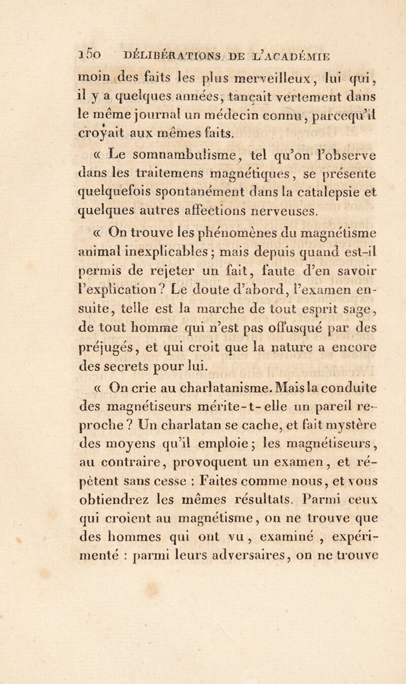 rnoin des faits les plus merveilleux, lui qui, il y a quelques aimées, tançait vertement dans le même journal un médecin connu, parcequ’d croyait aux mêmes faits. c( Le somnambulisme, tel qu’on l’observe dans les traitemens magnétiques, se présente quelquefois spontanément dans la catalepsie et quelques autres affections nerveuses. ce On trouve les phénomènes du magnétisme animal inexplicables ; mais depuis quand est-il permis de rejeter un fait, faute d’en savoir l’explication? Le doute d’abord, l’examen en- suite, telle est la. marche de tout esprit sage, de tout homme qui n’est pas offusqué par des préjugés, et qui croit que la nature a encore des secrets pour lui. « On crie au charlatanisme. Mais la conduite des magnétiseurs mérite-t-elle un pareil re- proche ? Un charlatan se cache, et fait mystère des moyens qu’il emploie; les magnétiseurs, au contraire, provoquent un examen, et ré- pètent sans cesse : Faites comme nous, et vous obtiendrez les mêmes résultats. Parmi ceux qui croient au magnétisme, on ne trouve que des hommes qui ont vu , examiné , expéri- menté : parmi leurs adversaires, on ne trouve