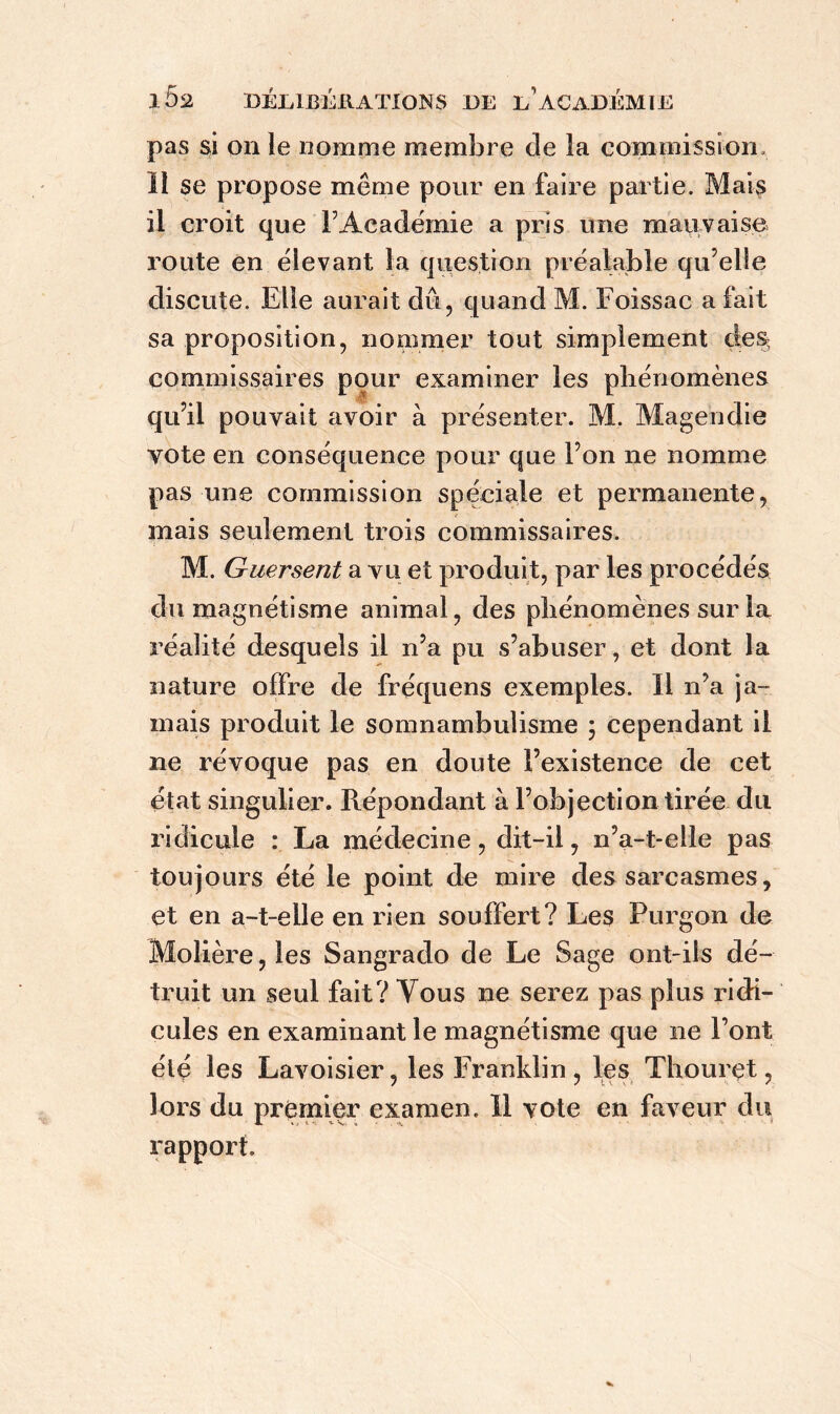 pas si on le nomme membre de la commission li se propose même pour en faire partie. Mais il croit que F Académie a pris une mauvaise route en élevant la question préalable qu’elle discute. Elle aurait dû, quand M. Foissac a fait sa proposition, nommer tout simplement de% commissaires pour examiner les phénomènes qu’il pouvait avoir à présenter. M. Magendie vote en conséquence pour que l’on ne nomme pas une commission spéciale et permanente, mais seulement trois commissaires. M. Guersent a vu et produit, par les procédés du magnétisme animal, des phénomènes sur la réalité desquels il n’a pu s’abuser, et dont la nature offre de fréquens exemples. Il n’a ja- mais produit le somnambulisme ; cependant il ne révoque pas en doute l’existence de cet état singulier. Répondant à l’objection tirée du ridicule : La médecine, dit-il, n’a-t-elie pas toujours été le point de mire des sarcasmes, et en a-t-elle en rien souffert? Les Purgoai de Molière, les Sangrado de Le Sage ont-ils dé- truit un seul fait? Vous ne serez pas plus ridi- cules en examinant le magnétisme que ne Font été les Lavoisier, les Franklin , les Thourçt, lors du premier examen. Il vote en faveur du rapport.