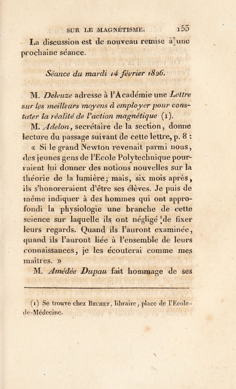 La discussion est de nouveau remise ànme prochaine séance. . , • i -4. i ■ ' - Séance du mardi i4 février 1826, M. Deleuze adresse à l’Académie une Lettre sur Les meilleurs moyens à employer pour cons- tater la réalité de Faction magnétique (1). M. Adelon, secrétaire de la section, donne lecture du passage suivant de cette lettre, p. 8 : « Si le grand Newton revenait parmi nous, des jeunes gens de l’Ecole Polytechnique pour- raient lui donner des notions nouvelles sur la théorie de la lumière; mais, six mois après, ils s’honoreraient d’être ses élèves. Je puis de même indiquer à des hommes qui ont appro- fondi la physiologie une branche de cette science sur laquelle ils ont négligé [de fixer leurs regards. Quand ils l’auront examinée, quand ils l’auront liée à l’ensemble de leurs connaissances, je les écouterai comme mes maîtres. x> M, Amédée Dupau fait hommage de ses (1) Se trouve chez Bjechet> libraire ; place de l’Ecole- de-Médecine.