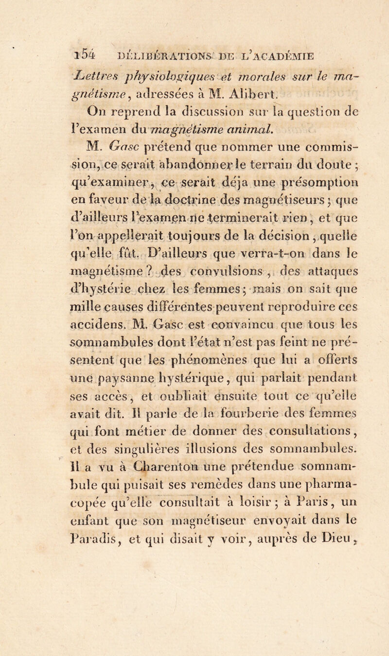 Lettres physiologiques et morales sur le ma- gnétisme , adressées à M. Alibert. On reprend la discussion sur la question de l’examen du magnétisme animal. M. Qasc prétend que nommer une commis- sion, ce serait abandonner le terrain du doute ; qu’examiner, ce serait déjà une présomption en faveur de la doctrine des magnétiseurs ; que d’ailleurs l’examen ne terminerait rien, et que l’on appellerait toujours de la décision, quelle qu'elle fut. D’ailleurs que verra-t-on dans le magnétisme ? des convulsions , des attaques d’hystérie chez les femmes; mais on sait que mille causes différentes peuvent reproduire ces accidens. M. Gasc est convaincu que tous les somnambules dont l’état n’est pas feint ne pré- sentent que les phénomènes que lui a offerts une paysanne hystérique, qui parlait pendant ses accès, et oubliait ensuite tout ce qu’elle avait dit. Il parle de la fourberie des femmes qui font métier de donner des consultations, et des singulières illusions des somnambules. Il a vu à Charenton une prétendue somnam- bule qui puisait ses remèdes dans une pharma- copée qu’elle consultait à loisir; à Paris, un enfant que son magnétiseur envoyait dans le Paradis, et qui disait y voir, auprès de Dieu,