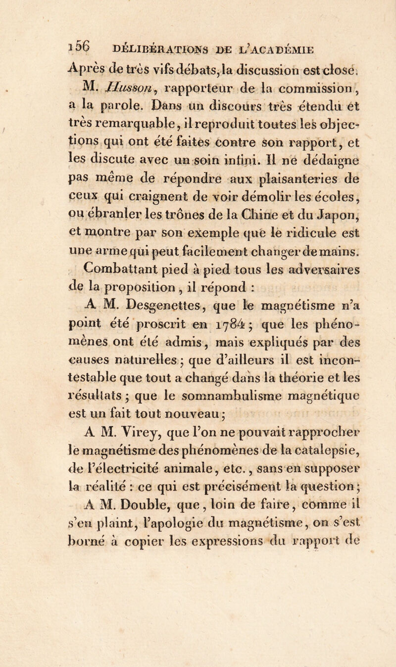 Après de très vifs débats, la discussion est close, M. Jlusson, rapporteur de la commission, a la parole. Dans un discours très étendu et très remarquable, il reproduit toutes les objec- tions qui ont été faites contre son rapport, et les discute avec un soin intini. Il ne dédaigne pas même de répondre aux plaisanteries de ceux qui craignent de voir démolir les écoles, ou ébranler les trônes de la Chine et du Japon, et montre par son exemple que le ridicule est une arme qui peut facilement changer demains. Combattant pied à pied tous les adversaires de la proposition , il répond : A M. Desgenettes, que le magnétisme n’a point été proscrit en 1784; que les phéno- mènes ont été admis, mais expliqués par des causes naturelles ; que d’ailleurs il est incon- testable que tout a changé dans la théorie et les résultats ; que le somnambulisme magnétique est un fait tout nouveau; A M. Yirey, que l’on ne pouvait rapprocher le magnétisme des phénomènes de la catalepsie, de l’électricité animale, etc., sans en supposer la réalité : ce qui est précisément la question ; A M. Double, que, loin de faire, comme il s’en plaint, l’apologie du magnétisme, on s’est borné à copier les expressions du rapport de