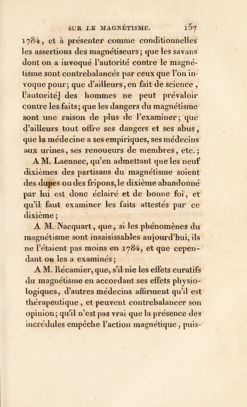 1784, et à présenter comme conditionnelles les assertions des magnétiseurs; que les savans dont on a invoqué l’autorité contre le magné- tisme sont contrebalancés par ceux que l’on in- voque pour; que d’ailleurs, en fait de science , l’autorité j des hommes ne peut prévaloir contre les faits; que les dangers du magnétisme sont une raison de plus de l’examiner; que d’ailleurs tout offre ses dangers et ses abus, que la médecine a ses empiriques, ses médecins aux urines, ses renoueurs de membres, etc.; AM. Laennec, qu’en admettant que les neuf dixièmes des partisans du magnétisme soient des dupes ou des fripons,le dixième abandonné par lui est donc éclairé et de bonne foi, et qu’il faut examiner les faits attestés par ce dixième ; A M. Nacquart, que, si les phénomènes du magnétisme sont insaisissables aujourd’hui, ils ne l’étaient pas moins en 1784, et que cepen- dant on les a examinés ; A M. Récamier, que, s’il nie les effets curatifs du magnétisme en accordant ses effets physio- logiques, d’autres médecins affirment qu’il est thérapeutique , et peuvent contrebalancer son opinion; qu’il n’est pas vrai que la présence des incrédules empêche l’action magnétique, puis-