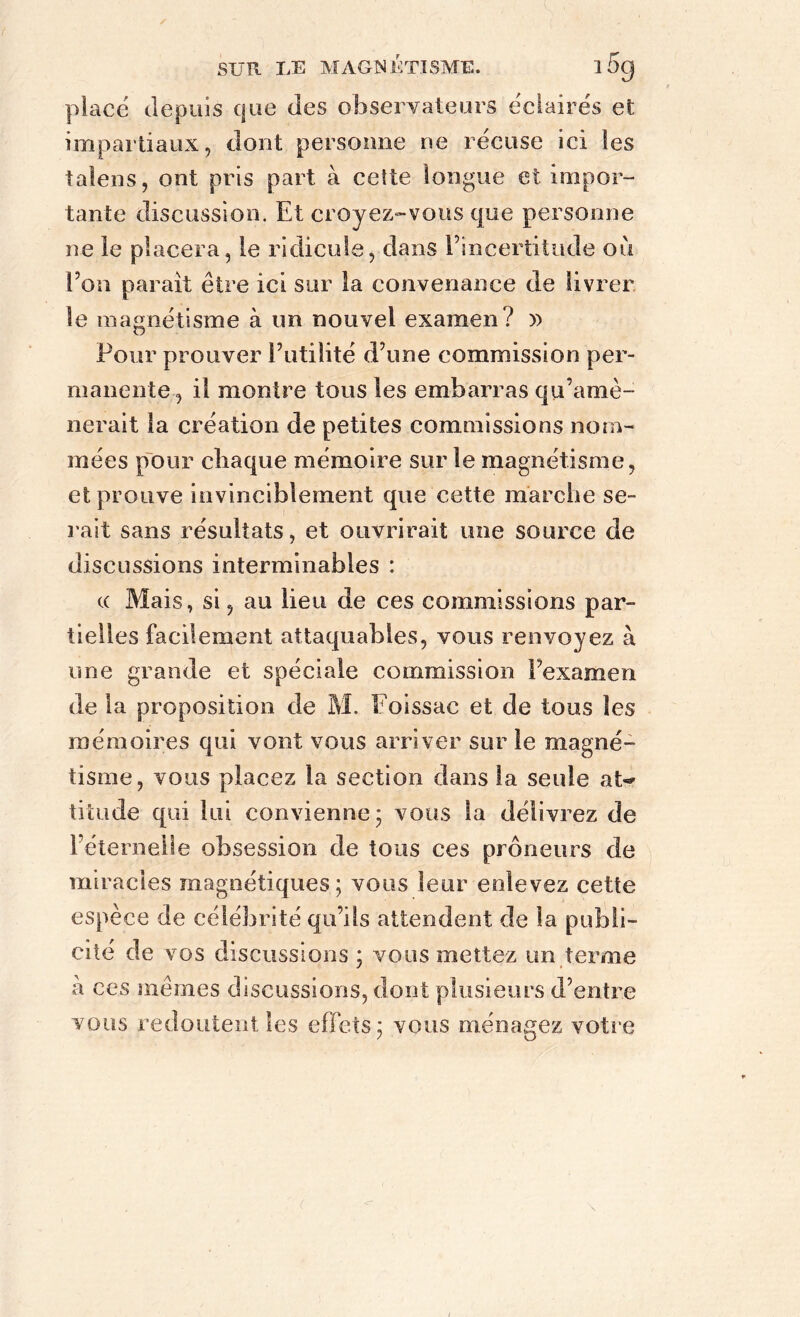 place depuis que des observateurs éclairés et impartiaux, dont personne ne récuse ici les talens, ont pris part à cette longue et impor- tante discussion. Et croyez-vous que personne ne le placera, le ridicule, dans l’incertitude où l’on parait être ici sur la convenance de livrer le magnétisme à un nouvel examen? » Pour prouver Futilité d’une commission per- manente, il montre tous les embarras qu’amè- nerait la création de petites commissions nom- mées pour chaque mémoire sur le magnétisme, et prouve invinciblement que cette marche se- rait sans résultats, et ouvrirait une source de discussions interminables : ce Mais, si, au lieu de ces commissions par- tielles facilement attaquables, vous renvoyez à une grande et spéciale commission Fexamen de la proposition de M. Foissac et de tous les mémoires qui vont vous arriver sur le magné- tisme, vous placez la section dans la seule at«* titude qui lui convienne; vous la délivrez de l’éternelle obsession de tous ces prôneurs de miracles magnétiques; vous leur enlevez cette espèce de célébrité qu’ils attendent de la publi- cité de vos discussions ; vous mettez un terme à ces mêmes discussions, dont plusieurs d’entre vous redoutent les effets; vous ménagez votre (