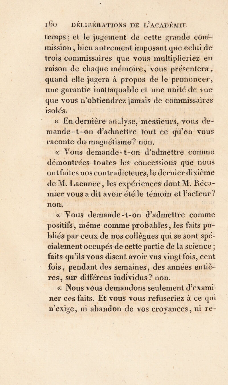 temps ; et le jugement de cette grande com- mission , bien autrement imposant que celui de trois commissaires que vous multiplieriez en raison de chaque mémoire, vous présentera, quand elle jugera à propos de le prononcer, une garantie inattaquable et une unité de vue que vous n’obtiendrez jamais de commissaires isolés. « En dernière analyse, messieurs, vous de- mande-t-on d’admettre tout ce qu’on vous raconte du magnétisme ? non. « Tous demande-1-on d’admettre comme démontrées toutes les concessions que nous ont faites nos contradicteurs, le dernier dixième de M. Laennec, les expériences dont M. Réca- mier vous a dit avoir été le témoin et l’acteur? non. « Yous demande-t-on d’admettre comme positifs, même comme probables, les faits pu- bliés par ceux de nos collègues qui se sont spé- cialement occupés de cette partie de la science ; faits qu’ils vous disent avoir vus vingt fois, cent fois, pendant des semaines, des années entiè- res, sur différens individus? non. <c Nous vous demandons seulement d’exami- ner ces faits. Et vous vous refuseriez à ce qui n’exige, ni abandon de vos cro}ranccs, ni re-