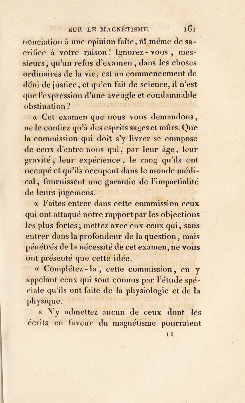 nonciation à une opinion faite, nî même de sa- crifice à votre raison! Ignorez - vous , mes- sieurs, qu’un refus d’examen , dans les choses ordinaires de la vie, est un commencement de déni de justice, et qu’en fait de science, il n’est que l’expression d’une aveugle et condamnable obstination? « Cet examen que nous vous demandons, ne le contiez qu’à des esprits sages et mûrs. Que la commission qui doit s’y livrer se compose de ceux d’entre nous qui, par leur âge, leur gravité , leur expérience , le rang qu’ils ont occupé et qu’ils occupent dans le monde médi- cal , fournissent une garantie de l’impartialité de leurs jugemens. « Faites entrer dans cette commission ceux qui ont attaqué notre rapport par les objections les plus fortes ; mettez avec eux ceux qui, sans entrer dans la profondeur de la question, mais pénétrés de la nécessité de cet examen, ne vous ont présenté que cette idée. « Complétez - la , cette commission, en y appelant ceux qui sont connus par l’étude spé- ciale qu’ils ont faite de la physiologie et de la physique. (c N’y admettez aucun de ceux dont les écrits en faveur du magnétisme pourraient il i