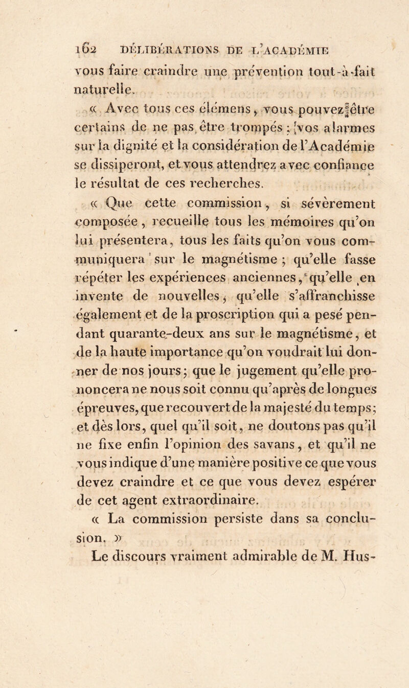 ; ' * -, ... . • , rT vous faire craindre une prévention tout-adait naturelle. <c Avec tous ces élémens, vous pouvezjêtre certains de ne pas être trompés ; {vos alarmes sur la dignité et la considération de l’Académie se dissiperont, et vous attendrez avec confiance * le résultat de ces recherches. ce Que cette commission , si sévèrement composée, recueille tous les mémoires qu’on lui présentera, tous les faits qu’on vous com- muniquera sur le magnétisme ; qu’elle fasse répéter les expériences anciennes/qu’elle en invente de nouvelles > qu’elle s’affranchisse également et de la proscription qui a pesé pen- dant quarante-deux ans sur le magnétisme, et de la haute importance qu’on voudrait lui don- ner de nos jours; que le jugement qu’elle pro- noncera ne nous soit connu qu’après de longues épreuves, que recouvert de la majesté du temps ; et dès lors, quel qu’il soit, ne doutons pas qu’il ne fixe enfin l’opinion des savans, et qu’il ne vous indique d’une manière positive ce que vous devez craindre et ce que vous devez espérer de cet agent extraordinaire. (c La commission persiste dans sa conclu- sion. )> Le discours vraiment admirable de M. Hus-