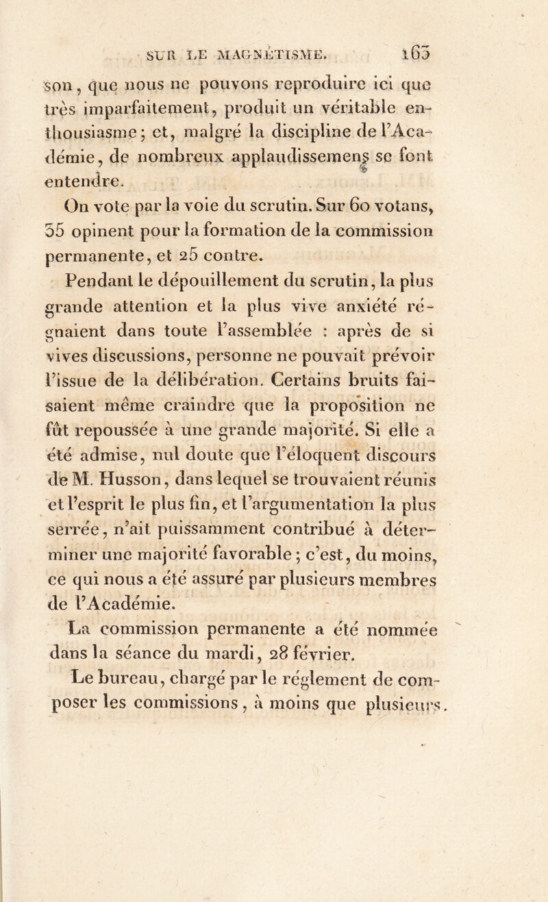 son, que nous ne pouvons reproduire ici que très imparfaitement, produit un véritable en- thousiasme; et, malgré la discipline de l’Aca- déraie, de nombreux applaudissement se font entendre. On vote par la voie du scrutin. Sur 60 votans, 35 opinent pour la formation de la commission permanente, et 26 contre. Pendant le dépouillement du scrutin, la plus grande attention et la plus vive anxiété ré- gnaient dans toute l’assemblée : après de si vives discussions, personne ne pouvait prévoir l’issue de la délibération. Certains bruits fai- saient même craindre que la proposition ne fût repoussée à une grande majorité. Si elle a été admise, nul doute que l’éloquent discours de M. Husson, dans lequel se trouvaient réunis et l’esprit le plus fin, et l’argumentation la plus serrée, n’ait puissamment contribué a déter- miner une majorité favorable ; c’est, du moins, ce qui nous a été assuré par plusieurs membres de l’Académie. La commission permanente a été nommée dans la séance du mardi, 28 février. Le bureau, chargé par le réglement de com- poser les commissions, à moins que plusieurs.