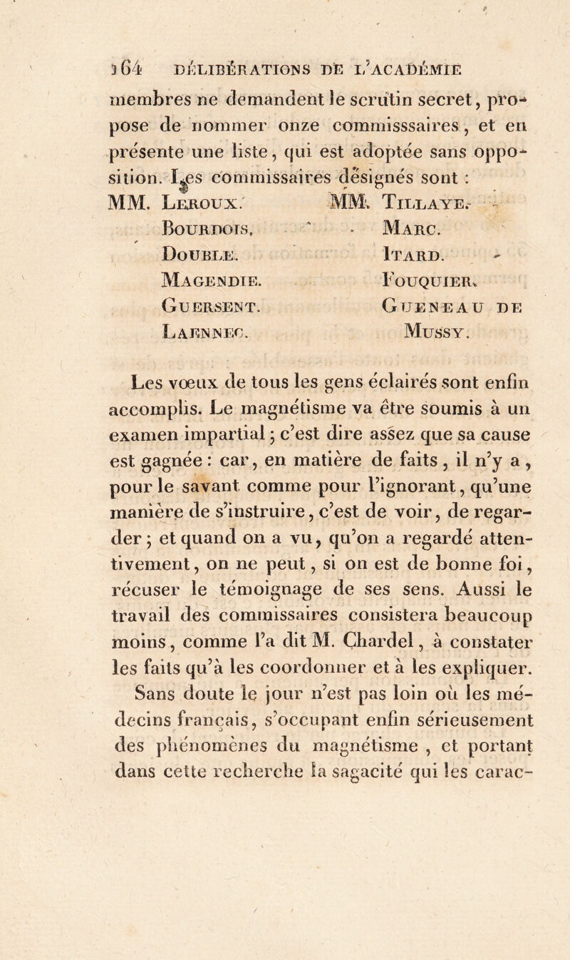 membres ne demandent îe scrutin secret, piTH pose de nommer onze commisssaires , et en présente une liste, cpii est adoptée sans oppo- sition. ï^es commissaires désignés sont : MM. Leroux. MM. Tillaye.- Bourdots, a - Marc. Double. Magendie. Guersent. La EN NEC. Itard. F OUQUIER. GUENEAU DE Mussy. Les voeux de tous les gens éclairés sont enfin accomplis. Le magnétisme va être soumis à un examen impartial ; c’est dire assez que sa cause est. gagnée : car, en matière de faits , il n’y a , pour le savant comme pour l’ignorant, qu’une manière de s’instruire, c’est de voir, de regar- der ; et quand on a vu, qu’on a regardé atten- tivement, on ne peut, si on est de bonne foi, récuser le témoignage de ses sens. Aussi le travail des commissaires consistera beaucoup moins, comme l’a dit M. Çhardel, à constater les faits qu’à les coordonner et à les expliquer. Sans doute le jour n’est pas loin où les mé- decins français, s’occupant enfin sérieusement des phénomènes du magnétisme , et portant dans cette recherche la sagacité qui les carac-