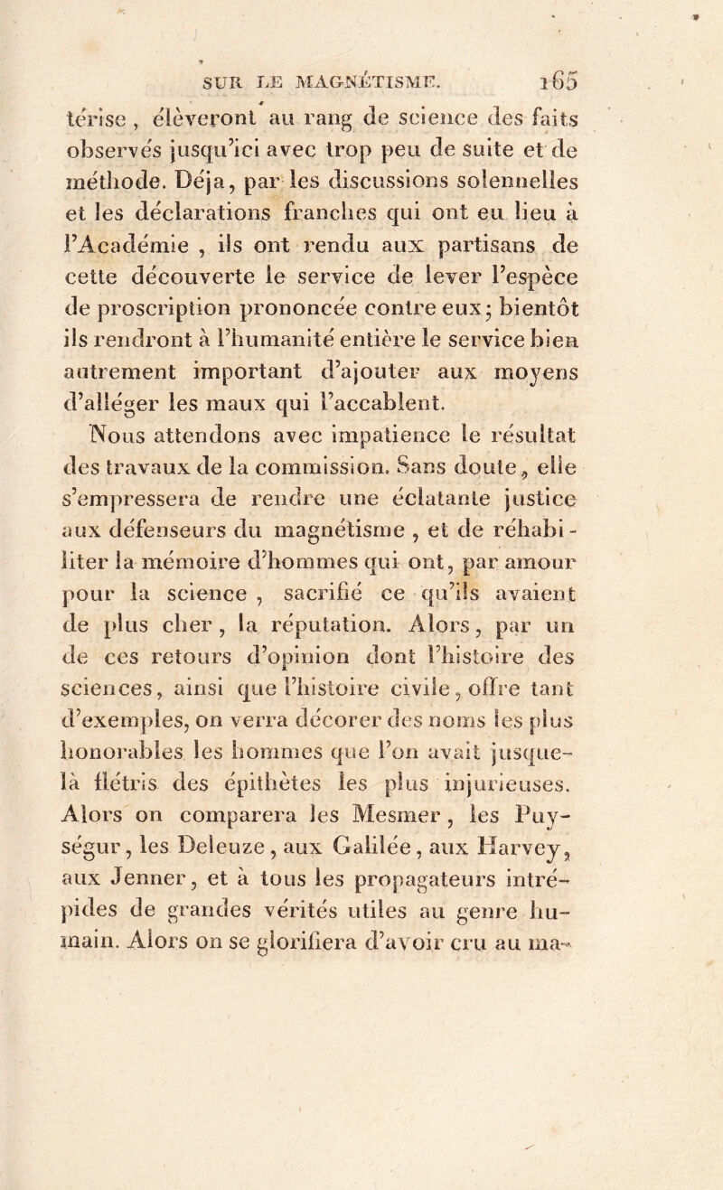 terise , élèveront au rang de science des faits observés jusqu’ici avec trop peu de suite et de méthode. Déjà, par les discussions solennelles et les déclarations franches qui ont eu heu à l’Académie , ils ont rendu aux partisans de cette découverte le service de lever l’espèce de proscription prononcée contre eux; bientôt ils rendront à l’humanité entière le service bien autrement important d’ajouter aux moyens d’alléger les maux qui l’accablent. Nous attendons avec impatience le résultat des travaux de la commission. Sans doute, elle s’empressera de rendre une éclatante justice aux défenseurs du magnétisme , et de réhabi- liter la mémoire d’hommes qui ont, par amour pour la science , sacrifié ce qu’ils avaient de plus cher , la réputation. Alors, par un de ces retours d’opinion dont l’histoire des sciences, ainsi que l’histoire civile, offre tant d’exemples, on verra décorer des noms les plus honorables les hommes que l’on avait jusque- là flétris des épithètes les plus injurieuses. Alors on comparera les Mesmer, les Puy- ségur, les Deleuze , aux Galilée, aux Harvey, aux Jenner, et à tons les propagateurs intré- pides de grandes vérités utiles au genre hu- main. Alors on se glorifiera d’avoir cru au ma ■