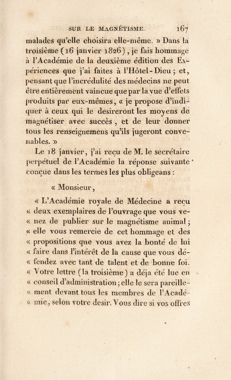 malades qu’elle choisira elle-même, » Dans la troisième (16 janvier 1826), je fais hommage à FAcadëmie de la deuxième édition des Ex- périences que j’ai faites à l’Hôtel-Dieu; et, pensant que l’incrédulité des médecins ne peut être entièrement vaincue que par la vue d’effets produits par eux-mêmes, cc je propose d’indi- quer à ceux qui le désireront les moyens de magnétiser avec succès , et de leur donner tous les renseignemens qu’ils jugeront conve- nables. )) Le 18 janvier, j’ai reçu de M. le secrétaire perpétuel de l’Académie la réponse suivante* conçue dans les termes les plus obligeans : « Monsieur, « L’Académie royale de Médecine a reçu « deux exemplaires de l’ouvrage que vous vê- te nez de publier sur le magnétisme animal ; te elle vous remercie de cet hommage et des ce propositions que vous avez la bonté de lui a faire dans l’intérêt de la cause que vous dé- ce fendez avec tant de talent et de bonne foi. « Votre lettre (la troisième) a déjà été lue en « conseil d’administration; elle le sera pareille- ment devant tous les membres de l’Acadé- « mie, selon votre désir. Vous dire si vos offres