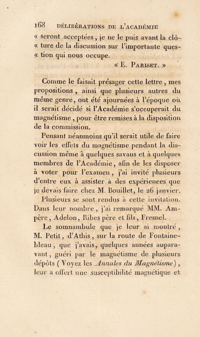 « seront acceptées, je ne le puis ayant la cîô- <c ture de la discussion sur l’importante ques- (( tion qui nous occupe. « E. Pariset. » Comme le faisait présager cette lettre , mes propositions , ainsi que plusieurs autres du même genre, ont été ajournées à l’époque où il serait décidé si l’Académie s’occuperait du magnétisme , pour être remises à la disposition de la commission. Pensant néanmoins qu’il serait utile de faire yoir les effets du magnétisme pendant la dis- cussion même à quelques savans et à quelques membres de l’Académie, afin de les disposer à voter pour l’examen, fai invité plusieurs d’entre eux à assister à des expériences que je devais faire chez M. Bouillet, le 26 janvier. Plusieurs se sont rendus à cette invitation. Dans leur nombre , j’ai remarqué MM. Am- père , Adelon, llibcs père et fds, Fresneb Le somnambule que je leur ai montré , M. Petit, d’Athis , sur la route de Fontaine- bleau , que j’avais, quelques années aupara- vant , guéri par le magnétisme de plusieurs dépôts (Voyez les Annales clu Magnétisme') , leur a offert une susceptibilité magnétique et