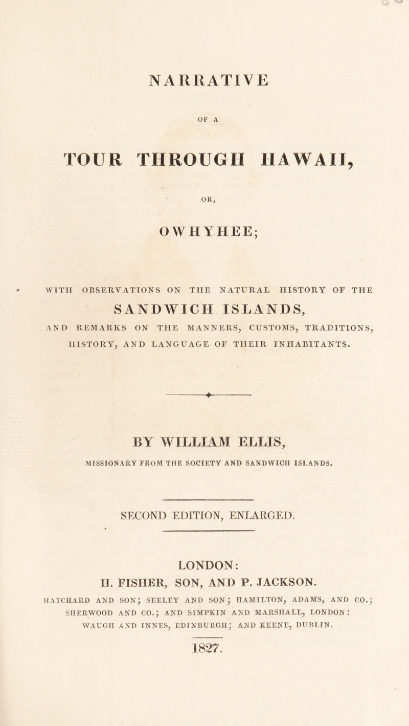 NARRATIVE OF A TOUR THROUGH HAWAII, OR, OWHYHEE; WITH OBSERVATIONS ON THE NATURAL HISTORY OF THE SANDWICH ISLANDS, AND REMARKS ON THE MANNERS, CUSTOMS, TRADITIONS, HISTORY, AND LANGUAGE OF THEIR INHABITANTS. ♦ BY WILLIAM ELLIS, MISSIONARY FROM THE SOCIETY AND SANDWICH ISLANDS. SECOND EDITION, ENLARGED. LONDON: H. FISHER, SON, AND P. JACKSON. HATCHARD AND SON; SEELEY AND SON; HAMILTON, ADAMS, AND CO.; SHERWOOD AND CO.; AND SIMPKIN AND MARSHALL, LONDON: WAUGH AND INNES, EDINBURGH; AND KEENE, DUBLIN. 1827