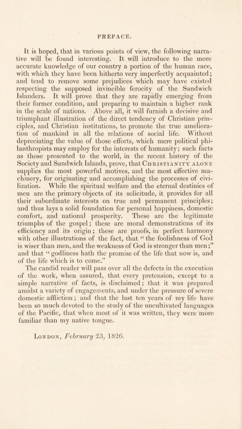 It is hoped, that in various points of view, the following narra- tive will be found interesting. It will introduce to the more accurate knowledge of our country a portion of the human race, with which they have been hitherto very imperfectly acquainted; and tend to remove some prejudices which may have existed respecting the supposed invincible ferocity of the Sandwich Islanders. It will prove that they are rapidly emerging from their former condition, and preparing to maintain a higher rank in the scale of nations. Above all, it will furnish a decisive and triumphant illustration of the direct tendency of Christian prin- ciples, and Christian institutions, to promote the true ameliora- tion of mankind in all the relations of social life. Without depreciating the value of those efforts, which mere political phi- lanthropists may employ for the interests of humanity; such facts as those presented to the world, in the recent history of the Society and Sandwich Islands, prove, that Christianity alone supplies the most powerful motives, and the most effective ma- chinery, for originating and accomplishing the processes of civi- lization. While the spiritual welfare and the eternal destinies of men are the primary objects of its solicitude, it provides for all their subordinate interests on true and permanent principles; and thus lays a solid foundation for personal happiness, domestic comfort, and national prosperity. These are the legitimate triumphs of the gospel; these are moral demonstrations of its efficiency and its origin; these are proofs, in perfect harmony with other illustrations of the fact, that “ the foolishness of God is wiser than men, and the weakness of God is stronger than men and that “ godliness hath the promise of the life that now is, and of the life which is to come.” The candid reader will pass over all the defects in the execution of the work, when assured, that every pretension, except to a simple narrative of facts, is disclaimed; that it was prepared amidst a variety of engagements, and under the pressure of severe domestic affliction; and that the last ten years of my life have been so much devoted to the study of the uncultivated languages of the Pacific, that when most of it was written, they were more familiar than my native tongue. London, February 23, 1826.