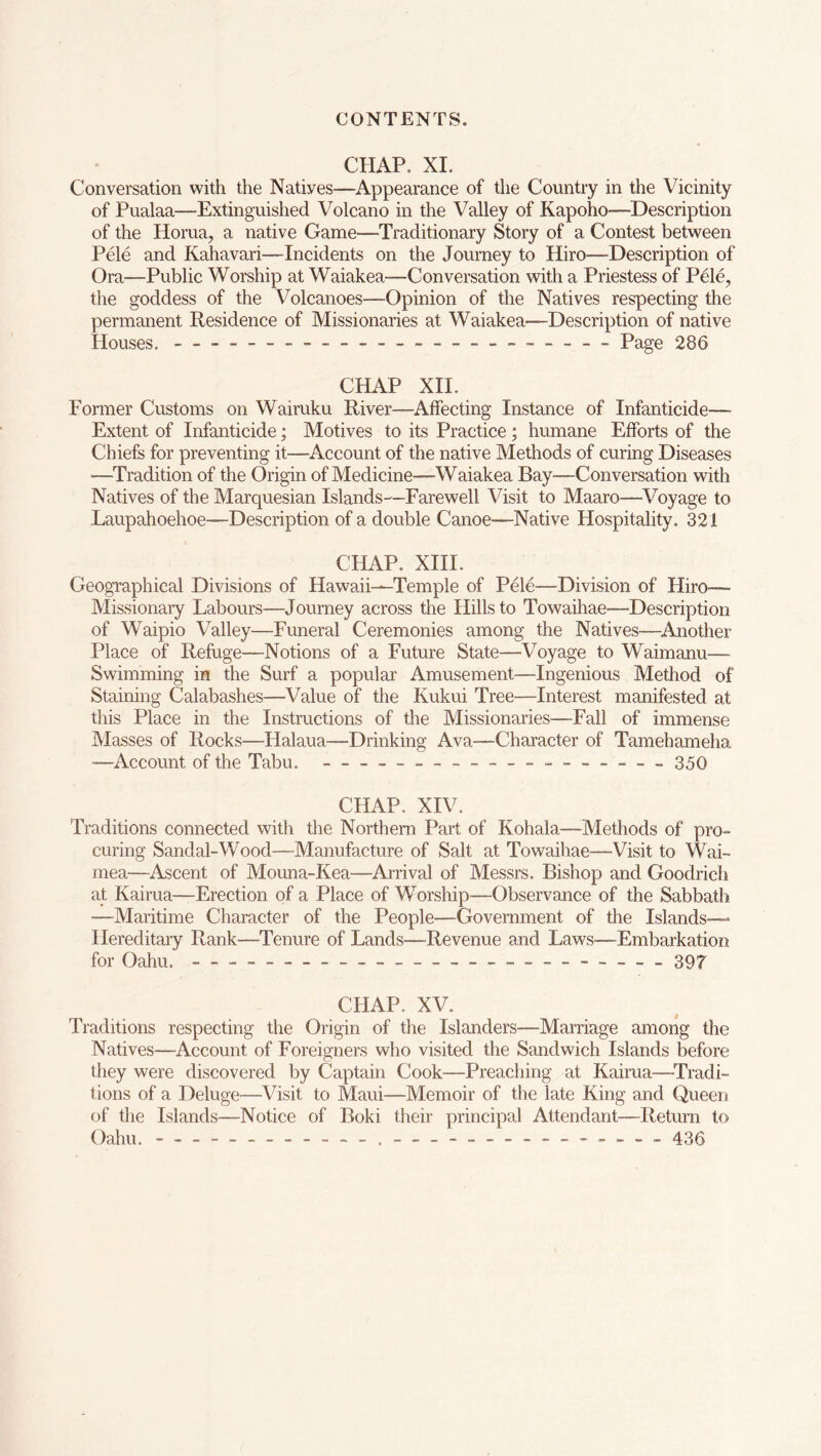 CHAP. XI. Conversation with the Natiyes—Appearance of the Country in the Vicinity of Pualaa—Extinguished Volcano in the Valley of Kapoho—Description of the Horua, a native Game—Traditionary Story of a Contest between Pele and Kahavari—Incidents on the Journey to Hiro—Description of Ora—Public Worship at Waiakea—Conversation with a Priestess of Pele, the goddess of the Volcanoes—Opinion of the Natives respecting the permanent Residence of Missionaries at Waiakea—Description of native Houses. - Page 286 CHAP XII. Former Customs on Wairuku River—Affecting Instance of Infanticide— Extent of Infanticide; Motives to its Practice; humane Efforts of the Chiefs for preventing it—Account of the native Methods of curing Diseases —Tradition of the Origin of Medicine—Waiakea Bay—Conversation with Natives of the Marquesian Islands—Farewell Visit to Maaro—Voyage to Laupahoehoe—Description of a double Canoe—Native Hospitality. 321 CHAP. XIII. Geographical Divisions of Hawaii—Temple of Pele—Division of Hiro— Missionary Labours—Journey across the Hills to Towaihae—Description of Waipio Valley—Funeral Ceremonies among the Natives—Another Place of Refuge—Notions of a Future State—Voyage to Waimanu— Swimming in the Surf a popular Amusement—Ingenious Method of Staining Calabashes—Value of the Kukui Tree—Interest manifested at this Place in the Instructions of the Missionaries—Fall of immense Masses of Rocks—Flalaua—Drinking Ava—Character of Tamehameha —Account of the Tabu. — — — ______ — __ 350 CHAP. XIV. Traditions connected with the Northern Part of Kohala—Methods of pro- curing Sandal-Wood—Manufacture of Salt at Towaihae—Visit to Wai- mea—Ascent of Mouna-Kea—Arrival of Messrs. Bishop and Goodrich at Kairua—Erection of a Place of Worship—Observance of the Sabbath —Maritime Character of the People—Government of the Islands— Hereditary Rank—Tenure of Lands—Revenue and Laws—Embarkation for Oahu. - - - - 397 CHAP. XV. Traditions respecting the Origin of the Islanders—Marriage among the Natives—Account of Foreigners who visited the Sandwich Islands before they were discovered by Captain Cook—Preaching at Kairua—Tradi- tions of a Deluge—Visit to Maui—Memoir of the late King and Queen of the Islands—Notice of Boki their principal Attendant—Return to Oahu. — ___ — — - - — ________ 436