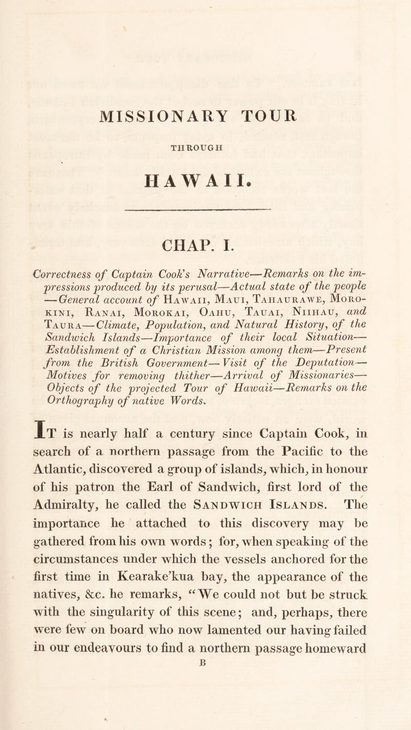 MISSIONARY TOUR THROUGH HAWAII, CHAP. I. Correctness of Captain Cook's Narrative—Remarks on the im- pressions produced by its perusal—Actual state of the people — General account of Hawaii, Maui, Tahaurawe, Moro- kini, Ranai, Morokai, Oaiiu, Tauai, Niiiiau, and Taura—Climate, Population, and Natural History, of the Sandwich Islands—Importance of their local Situation- Establishment of a Christian Mission among them—Present from the British Government— Visit of the Deputation— Motives for removing thither—Arrived of Missionaries— Objects of the projected Tour of Hawaii—Remarks on the Orthography of native Words. It is nearly half a century since Captain Cook, in search of a northern passage from the Pacific to the Atlantic, discovered a group of islands, which, in honour of his patron the Earl of Sandwich, first lord of the Admiralty, he called the Sandwich Islands. The importance he attached to this discovery may be gathered from his own words; for, when speaking of the circumstances under which the vessels anchored for the first time in Kearake’kua bay, the appearance of the natives, &c. he remarks, “We could not but be struck with the singularity of this scene; and, perhaps, there were few on board who now lamented our having failed in our endeavours to find a northern passage homeward B •\