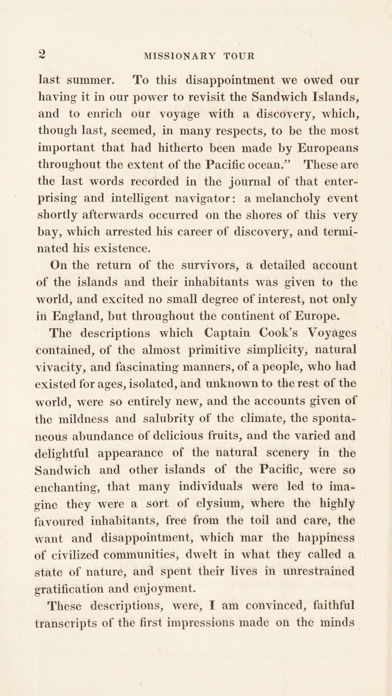 last summer. To this disappointment we owed our having it in our power to revisit the Sandwich Islands, and to enrich our voyage with a discovery, which, though last, seemed, in many respects, to be the most important that had hitherto been made by Europeans throughout the extent of the Pacific ocean.” These are the last words recorded in the journal of that enter- prising and intelligent navigator: a melancholy event shortly afterwards occurred on the shores of this very bay, which arrested his career of discovery, and termi- nated his existence. On the return of the survivors, a detailed account of the islands and their inhabitants was given to the world, and excited no small degree of interest, not only in England, but throughout the continent of Europe. The descriptions which Captain Cook's Voyages contained, of the almost primitive simplicity, natural vivacity, and fascinating manners, of a people, who had existed for ages, isolated, and unknown to the rest of the world, were so entirely new, and the accounts given of the mildness and salubrity of the climate, the sponta- neous abundance of delicious fruits, and the varied and delightful appearance of the natural scenery in the Sandwich and other islands of the Pacific, wrere so enchanting, that many individuals were led to ima- gine they were a sort of elysium, where the highly favoured inhabitants, free from the toil and care, the want and disappointment, which mar the happiness of civilized communities, dwelt in what they called a state of nature, and spent their lives in unrestrained gratification and enjoyment. These descriptions, were, I am convinced, faithful transcripts of the first impressions made on the minds