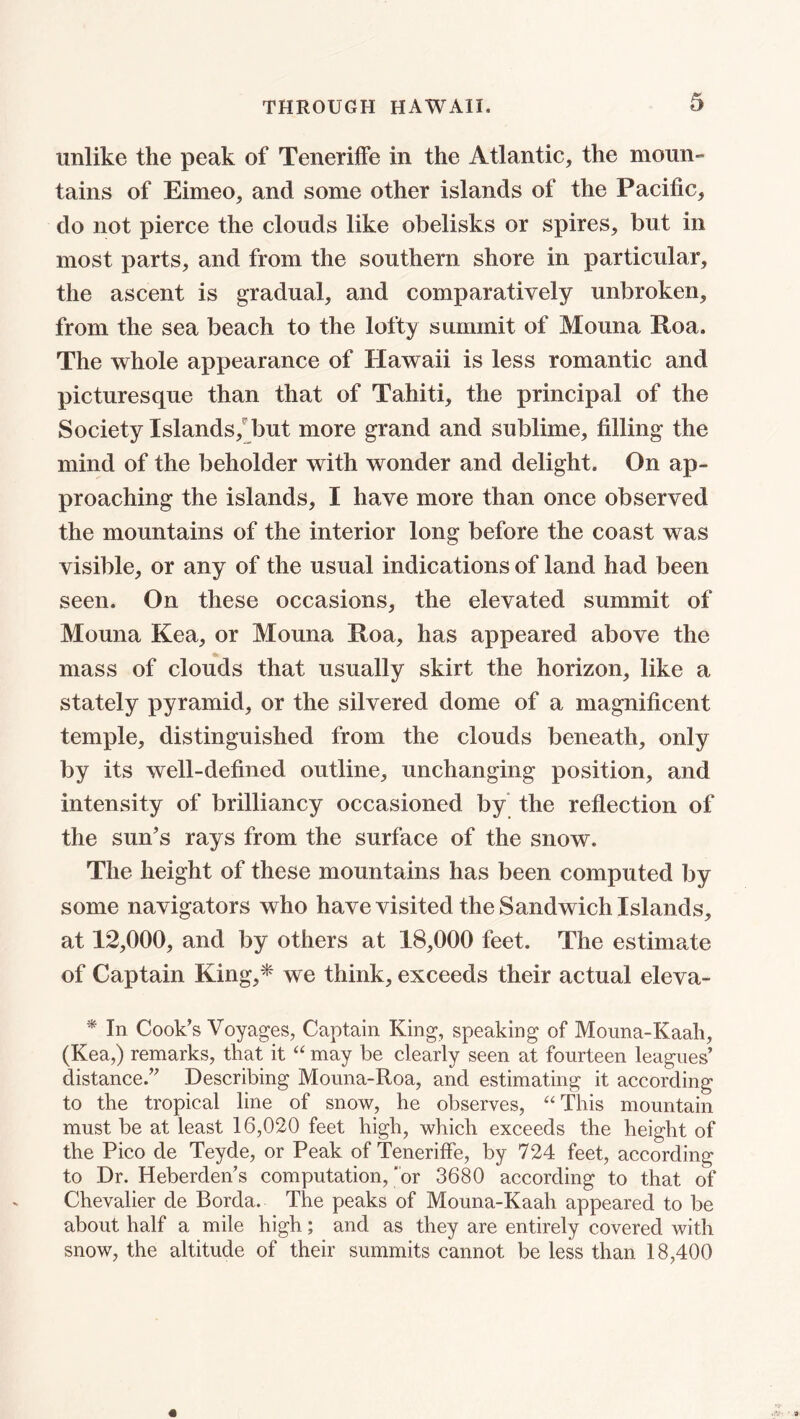 unlike the peak of Teneriffe in the Atlantic, the moun- tains of Eimeo, and some other islands of the Pacific, do not pierce the clouds like obelisks or spires, but in most parts, and from the southern shore in particular, the ascent is gradual, and comparatively unbroken, from the sea beach to the lofty summit of Mouna Roa. The whole appearance of Hawaii is less romantic and picturesque than that of Tahiti, the principal of the Society Islands, but more grand and sublime, filling the mind of the beholder with wonder and delight. On ap- proaching the islands, I have more than once observed the mountains of the interior long before the coast was visible, or any of the usual indications of land had been seen. On these occasions, the elevated summit of Mouna Kea, or Mouna Roa, has appeared above the mass of clouds that usually skirt the horizon, like a stately pyramid, or the silvered dome of a magnificent temple, distinguished from the clouds beneath, only by its well-defined outline, unchanging position, and intensity of brilliancy occasioned by the reflection of the sun's rays from the surface of the snow. The height of these mountains has been computed by some navigators who have visited the Sandwich Islands, at 12,000, and by others at 18,000 feet. The estimate of Captain King,* we think, exceeds their actual eleva- * In Cook's Voyages, Captain King, speaking of Mouna-Kaah, (Kea,) remarks, that it “ may be clearly seen at fourteen leagues’ distance.” Describing Mouna-Roa, and estimating it according to the tropical line of snow, he observes, “This mountain must be at least 16,020 feet high, which exceeds the height of the Pico de Teyde, or Peak of Teneriffe, by 724 feet, according to Dr. Heberden’s computation, ‘or 3680 according to that of Chevalier de Borda. The peaks of Mouna-Kaah appeared to be about half a mile high; and as they are entirely covered with snow, the altitude of their summits cannot be less than 18,400