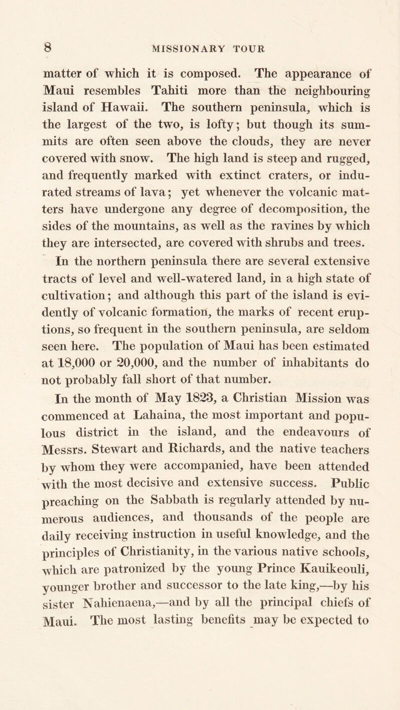 matter of which it is composed. The appearance of Maui resembles Tahiti more than the neighbouring island of Hawaii. The southern peninsula, which is the largest of the two, is lofty; but though its sum- mits are often seen above the clouds, they are never covered with snow. The high land is steep and rugged, and frequently marked with extinct craters, or indu- rated streams of lava; yet whenever the volcanic mat- ters have undergone any degree of decomposition, the sides of the mountains, as well as the ravines by which they are intersected, are covered with shrubs and trees. In the northern peninsula there are several extensive tracts of level and well-watered land, in a high state of cultivation; and although this part of the island is evi- dently of volcanic formation, the marks of recent erup- tions, so frequent in the southern peninsula, are seldom seen here. The population of Maui has been estimated at 18,000 or 20,000, and the number of inhabitants do not probably fall short of that number. In the month of May 1823, a Christian Mission was commenced at Lahaina, the most important and popu- lous district in the island, and the endeavours of Messrs. Stewart and Richards, and the native teachers by whom they were accompanied, have been attended with the most decisive and extensive success. Public preaching on the Sabbath is regularly attended by nu- merous audiences, and thousands of the people are daily receiving instruction in useful knowledge, and the principles of Christianity, in the various native schools, which are patronized by the young Prince Kauikeouli, younger brother and successor to the late king,—by his sister Nahienaena,—and by all the principal chiefs of Maui. The most lasting benefits may be expected to