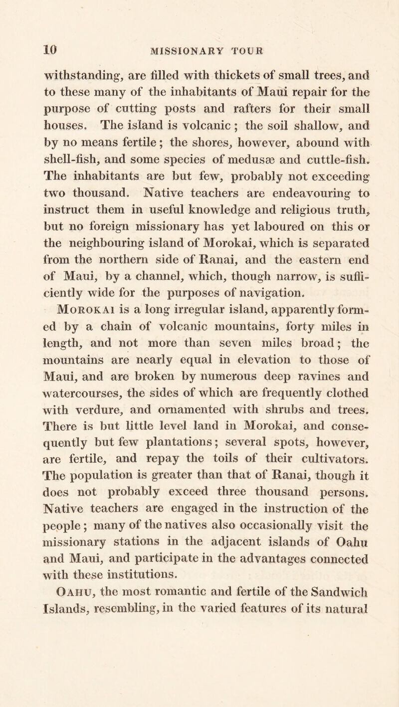 withstanding, are tilled with thickets of small trees, and to these many of the inhabitants of Maui repair for the purpose of cutting posts and rafters for their small houses. The island is volcanic ; the soil shallow, and by no means fertile; the shores, however, abound with shell-fish, and some species of medusae and cuttle-fish* The inhabitants are but few, probably not exceeding two thousand. Native teachers are endeavouring to instruct them in useful knowledge and religious truth, but no foreign missionary has yet laboured on this or the neighbouring island of Morokai, which is separated from the northern side of lianai, and the eastern end of Maui, by a channel, which, though narrow, is suffi- ciently wide for the purposes of navigation, Morokai is a long irregular island, apparently form- ed by a chain of volcanic mountains, forty miles in length, and not more than seven miles broad; the mountains are nearly equal in elevation to those of Maui, and are broken by numerous deep ravines and watercourses, the sides of which are frequently clothed with verdure, and ornamented with shrubs and trees. There is but little level land in Morokai, and conse- quently but few plantations; several spots, however, are fertile, and repay the toils of their cultivators. The population is greater than that of Ranai, though it does not probably exceed three thousand persons. Native teachers are engaged in the instruction of the people; many of the natives also occasionally visit the missionary stations in the adjacent islands of Oahu and Maui, and participate in the advantages connected with these institutions. Oaiiu, the most romantic and fertile of the Sandwich Islands, resembling, in the varied features of its natural