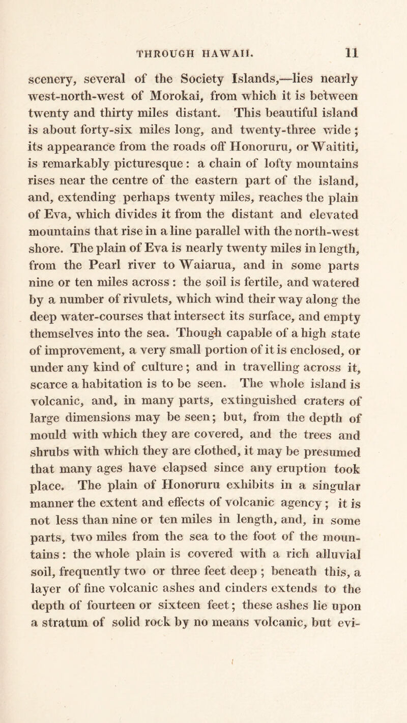 scenery, several of the Society Islands,—lies nearly west-north-west of Morokai, from which it is between twenty and thirty miles distant. This beautiful island is about forty-six miles long, and twenty-three wide ; its appearance from the roads off Honoruru, or Waititi, is remarkably picturesque: a chain of lofty mountains rises near the centre of the eastern part of the island, and, extending perhaps twenty miles, reaches the plain of Eva, which divides it from the distant and elevated mountains that rise in a line parallel with the north-west shore. The plain of Eva is nearly twenty miles in length, from the Pearl river to Waiarua, and in some parts nine or ten miles across : the soil is fertile, and watered by a number of rivulets, which wind their way along the deep water-courses that intersect its surface, and empty themselves into the sea. Though capable of a high state of improvement, a very small portion of it is enclosed, or under any kind of culture ; and in travelling across it, scarce a habitation is to be seen. The whole island is volcanic, and, in many parts, extinguished craters of large dimensions may be seen; but, from the depth of mould with which they are covered, and the trees and shrubs with which they are clothed, it may be presumed that many ages have elapsed since any eruption took place. The plain of Honoruru exhibits in a singular manner the extent and effects of volcanic agency ; it is not less than nine or ten miles in length, and, in some parts, two miles from the sea to the foot of the moun- tains : the whole plain is covered with a rich alluvial soil, frequently two or three feet deep ; beneath this, a layer of fine volcanic ashes and cinders extends to the depth of fourteen or sixteen feet; these ashes lie upon a stratum of solid rock by no means volcanic, but evi-