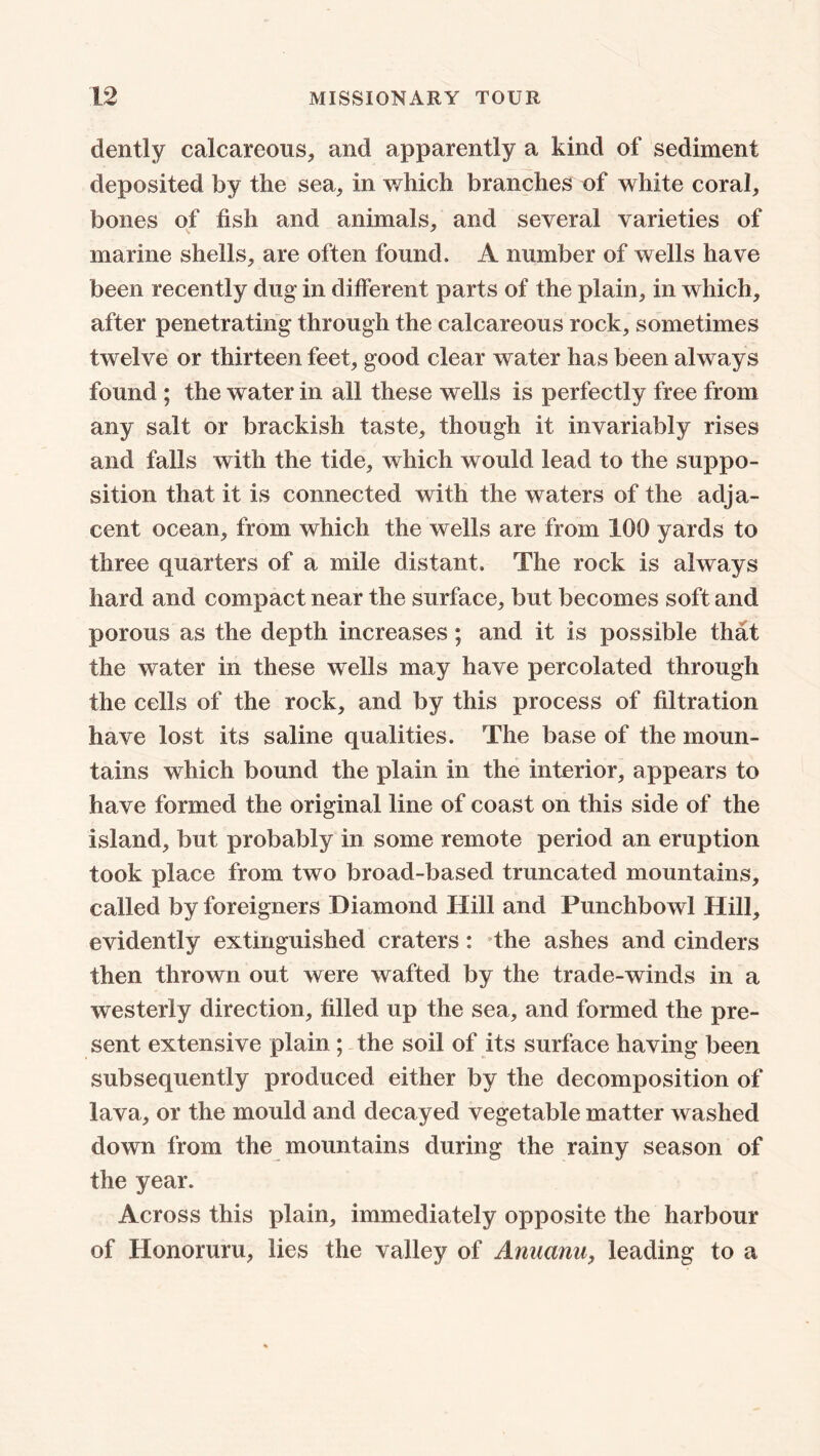 dently calcareous, and apparently a kind of sediment deposited by the sea, in which branches of white coral, bones of fish and animals, and several varieties of marine shells, are often found. A number of wells have been recently dug in different parts of the plain, in which, after penetrating through the calcareous rock, sometimes twelve or thirteen feet, good clear water has been always found ; the water in all these wells is perfectly free from any salt or brackish taste, though it invariably rises and falls with the tide, which would lead to the suppo- sition that it is connected with the waters of the adja- cent ocean, from which the wells are from 100 yards to three quarters of a mile distant. The rock is always hard and compact near the surface, but becomes soft and porous as the depth increases; and it is possible that the water in these wells may have percolated through the cells of the rock, and by this process of filtration have lost its saline qualities. The base of the moun- tains which bound the plain in the interior, appears to have formed the original line of coast on this side of the island, but probably in some remote period an eruption took place from two broad-based truncated mountains, called by foreigners Diamond Hill and Punchbowl Hill, evidently extinguished craters: the ashes and cinders then thrown out were wafted by the trade-winds in a westerly direction, filled up the sea, and formed the pre- sent extensive plain ; the soil of its surface having been subsequently produced either by the decomposition of lava, or the mould and decayed vegetable matter washed down from the mountains during the rainy season of the year. Across this plain, immediately opposite the harbour of Honoruru, lies the valley of Anuanu, leading to a