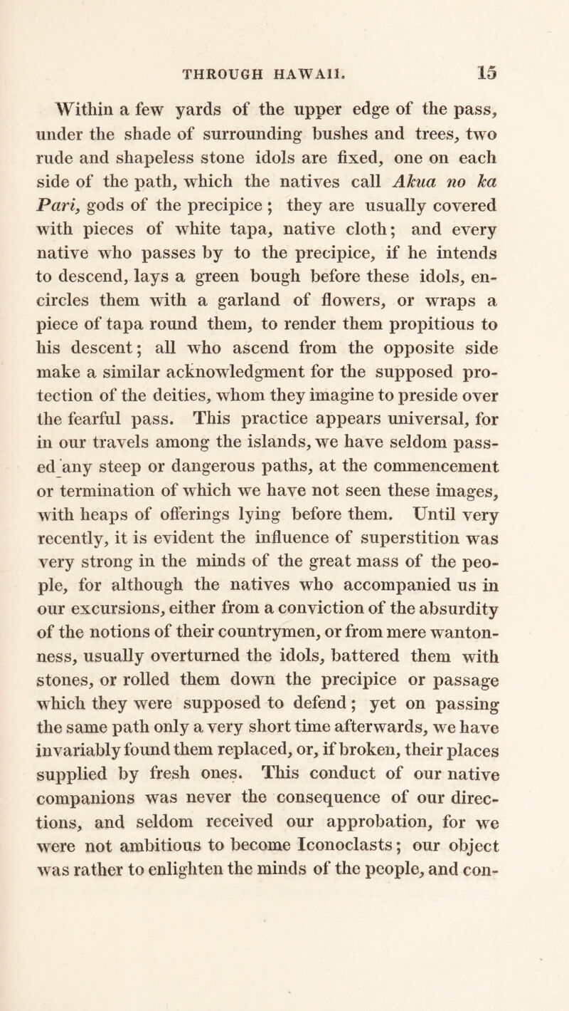 Within a few yards of the upper edge of the pass, under the shade of surrounding bushes and trees, two rude and shapeless stone idols are fixed, one on each side of the path, which the natives call Akua no lea Pari, gods of the precipice ; they are usually covered with pieces of white tapa, native cloth; and every native who passes by to the precipice, if he intends to descend, lays a green bough before these idols, en- circles them with a garland of flowers, or wraps a piece of tapa round them, to render them propitious to his descent; all who ascend from the opposite side make a similar acknowledgment for the supposed pro- tection of the deities, whom they imagine to preside over the fearful pass. This practice appears universal, for in our travels among the islands, we have seldom pass- ed any steep or dangerous paths, at the commencement or termination of which we have not seen these images, with heaps of offerings lying before them. Until very recently, it is evident the influence of superstition was very strong in the minds of the great mass of the peo- ple, for although the natives who accompanied us in our excursions, either from a conviction of the absurdity of the notions of their countrymen, or from mere wanton- ness, usually overturned the idols, battered them with stones, or rolled them down the precipice or passage which they were supposed to defend; yet on passing the same path only a very short time afterwards, we have invariably found them replaced, or, if broken, their places supplied by fresh ones. This conduct of our native companions was never the consequence of our direc- tions, and seldom received our approbation, for we were not ambitious to become Iconoclasts; our object was rather to enlighten the minds of the people, and con-