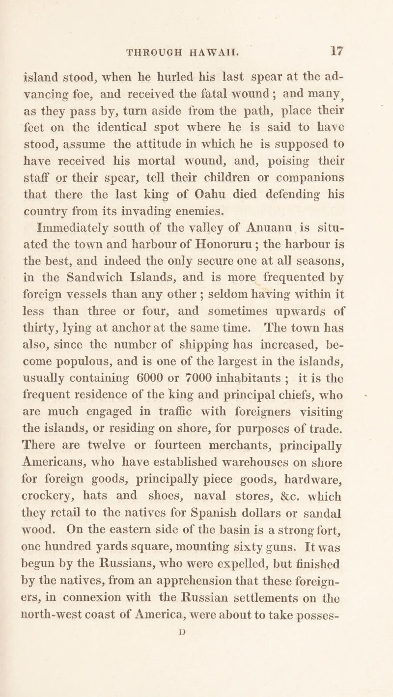 island stood, when he hurled his last spear at the ad- vancing foe, and received the fatal wound ; and many? as they pass by, turn aside from the path, place their feet on the identical spot where he is said to have stood, assume the attitude in which he is supposed to have received his mortal wound, and, poising their staif or their spear, tell their children or companions that there the last king of Oahu died defending his country from its invading enemies. Immediately south of the valley of Anuanu is situ- ated the town and harbour of Honoruru; the harbour is the best, and indeed the only secure one at all seasons, in the Sandwich Islands, and is more frequented by foreign vessels than any other ; seldom having within it less than three or four, and sometimes upwards of thirty, lying at anchor at the same time. The town has also, since the number of shipping has increased, be- come populous, and is one of the largest in the islands, usually containing 6000 or 7000 inhabitants ; it is the frequent residence of the king and principal chiefs, who are much engaged in traffic with foreigners visiting the islands, or residing on shore, for purposes of trade. There are twelve or fourteen merchants, principally Americans, who have established warehouses on shore for foreign goods, principally piece goods, hardware, crockery, hats and shoes, naval stores, &c. which they retail to the natives for Spanish dollars or sandal wood. On the eastern side of the basin is a strong fort, one hundred yards square, mounting sixty guns. It was begun by the Russians, who were expelled, but finished by the natives, from an apprehension that these foreign- ers, in connexion with the Russian settlements on the north-west coast of America, were about to take posses- D