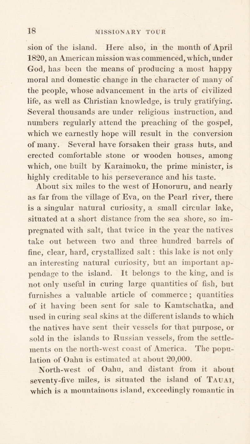 sion of the island. Here also, in the month of April 1820, an American mission was commenced, which, under God, has been the means of producing a most happy moral and domestic change in the character of many of the people, whose advancement in the arts of civilized life, as well as Christian knowledge, is truly gratifying. Several thousands are under religious instruction, and numbers regularly attend the preaching of the gospel, which we earnestly hope will result in the conversion of many. Several have forsaken their grass huts, and erected comfortable stone or wooden houses, among which, one built by Karaimoku, the prime minister, is highly creditable to his perseverance and his taste. About six miles to the west of Honoruru, and nearly as far from the village of Eva, on the Pearl river, there is a singular natural curiosity, a small circular lake, situated at a short distance from the sea shore, so im- pregnated with salt, that twice in the year the natives take out between two and three hundred barrels of fine, clear, hard, crystallized salt: this lake is not only an interesting natural curiosity, but an important ap- pendage to the island. It belongs to the king, and is not only useful in curing large quantities of fish, but furnishes a valuable article of commerce; quantities of it having been sent for sale to Kamtschatka, and used in curing seal skins at the different islands to which the natives have sent their vessels for that purpose, or sold in the islands to Russian vessels, from the settle- ments on the north-west coast of America. The popu- lation of Oahu is estimated at about 20,000. North-west of Oahu, and distant from it about seventy-five miles, is situated the island of Tauai, which is a mountainous island, exceedingly romantic in