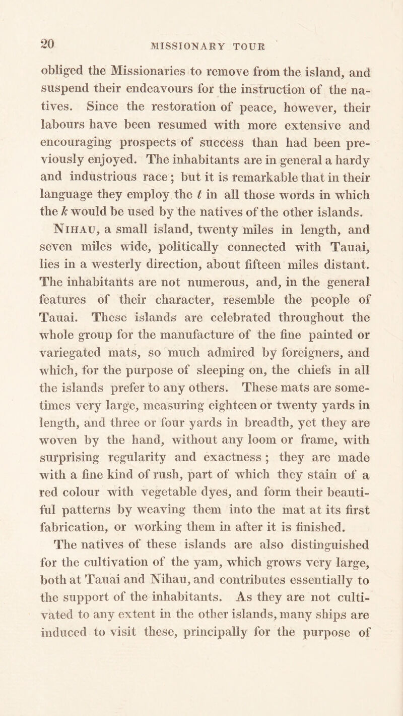 obliged the Missionaries to remove from the island, and suspend their endeavours for the instruction of the na- tives. Since the restoration of peace, however, their labours have been resumed with more extensive and encouraging prospects of success than had been pre- viously enjoyed. The inhabitants are in general a hardy and industrious race; but it is remarkable that in their language they employ the t in all those words in which the k would be used by the natives of the other islands. Nihau, a small island, twenty miles in length, and seven miles wide, politically connected with Tauai, lies in a westerly direction, about fifteen miles distant. The inhabitants are not numerous, and, in the general features of their character, resemble the people of Tauai. These islands are celebrated throughout the whole group for the manufacture of the fine painted or variegated mats, so much admired by foreigners, and which, for the purpose of sleeping on, the chiefs in all the islands prefer to any others. These mats are some- times very large, measuring eighteen or twenty yards in length, and three or four yards in breadth, yet they are woven by the hand, without any loom or frame, with surprising regularity and exactness ; they are made with a fine kind of rush, part of which they stain of a red colour with vegetable dyes, and form their beauti- ful patterns by weaving them into the mat at its first fabrication, or working them in after it is finished. The natives of these islands are also distinguished for the cultivation of the yam, which grows very large, both at Tauai and Nihau, and contributes essentially to the support of the inhabitants. As they are not culti- vated to any extent in the other islands, many ships are induced to visit these, principally for the purpose of