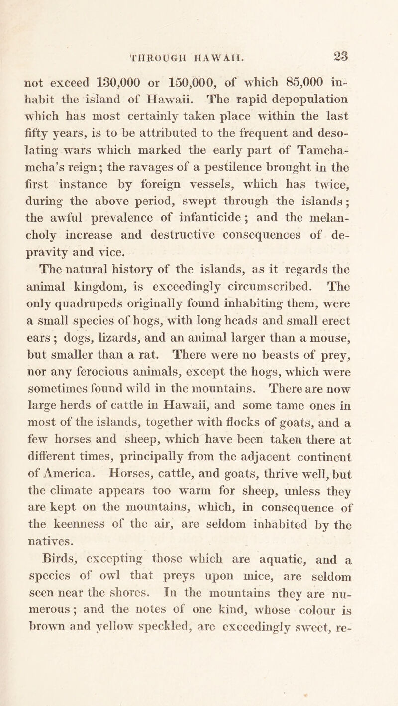 not exceed 130,000 or 150,000, of which 85,000 in- habit the island of Hawaii. The rapid depopulation which has most certainly taken place within the last fifty years, is to be attributed to the frequent and deso- lating wars which marked the early part of Tameha- meha’s reign; the ravages of a pestilence brought in the first instance by foreign vessels, which has twice, during the above period, swept through the islands; the awful prevalence of infanticide ; and the melan- choly increase and destructive consequences of de- pravity and vice. The natural history of the islands, as it regards the animal kingdom, is exceedingly circumscribed. The only quadrupeds originally found inhabiting them, were a small species of hogs, with long heads and small erect ears ; dogs, lizards, and an animal larger than a mouse, but smaller than a rat. There were no beasts of prey, nor any ferocious animals, except the hogs, which were sometimes found wild in the mountains. There are now large herds of cattle in Hawaii, and some tame ones in most of the islands, together with flocks of goats, and a few horses and sheep, which have been taken there at different times, principally from the adjacent continent of America. Horses, cattle, and goats, thrive well, but the climate appears too warm for sheep, unless they are kept on the mountains, which, in consequence of the keenness of the air, are seldom inhabited by the natives. Birds, excepting those which are aquatic, and a species of owl that preys upon mice, are seldom seen near the shores. In the mountains they are nu- merous ; and the notes of one kind, whose colour is brown and yellow speckled, are exceedingly sweet, re-
