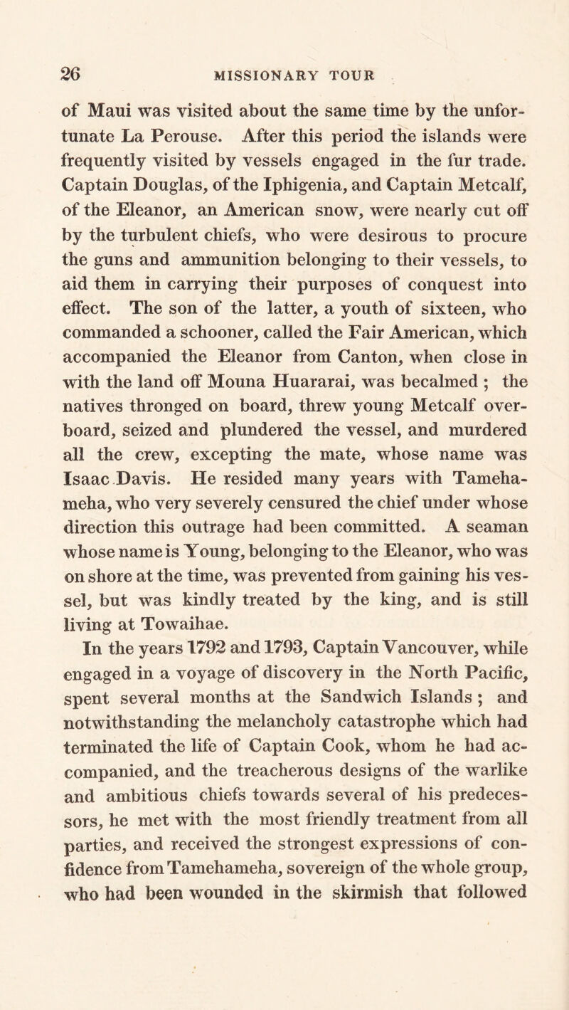 of Maui was visited about the same time by the unfor- tunate La Perouse. After this period the islands were frequently visited by vessels engaged in the fur trade. Captain Douglas, of the Iphigenia, and Captain Metcalf, of the Eleanor, an American snow, were nearly cut off by the turbulent chiefs, who were desirous to procure the guns and ammunition belonging to their vessels, to aid them in carrying their purposes of conquest into effect. The son of the latter, a youth of sixteen, who commanded a schooner, called the Fair American, which accompanied the Eleanor from Canton, when close in with the land off Mouna Huararai, was becalmed ; the natives thronged on board, threw young Metcalf over- board, seized and plundered the vessel, and murdered all the crew, excepting the mate, whose name was Isaac Davis. He resided many years with Tameha- meha, who very severely censured the chief under whose direction this outrage had been committed. A seaman whose name is Young, belonging to the Eleanor, who was on shore at the time, was prevented from gaining his ves- sel, but was kindly treated by the king, and is still living at Towaihae. In the years 1792 and 1793, Captain Vancouver, while engaged in a voyage of discovery in the North Pacific, spent several months at the Sandwich Islands ; and notwithstanding the melancholy catastrophe which had terminated the life of Captain Cook, whom he had ac- companied, and the treacherous designs of the warlike and ambitious chiefs towards several of his predeces- sors, he met with the most friendly treatment from all parties, and received the strongest expressions of con- fidence from Tamehameha, sovereign of the whole group, who had been wounded in the skirmish that followed