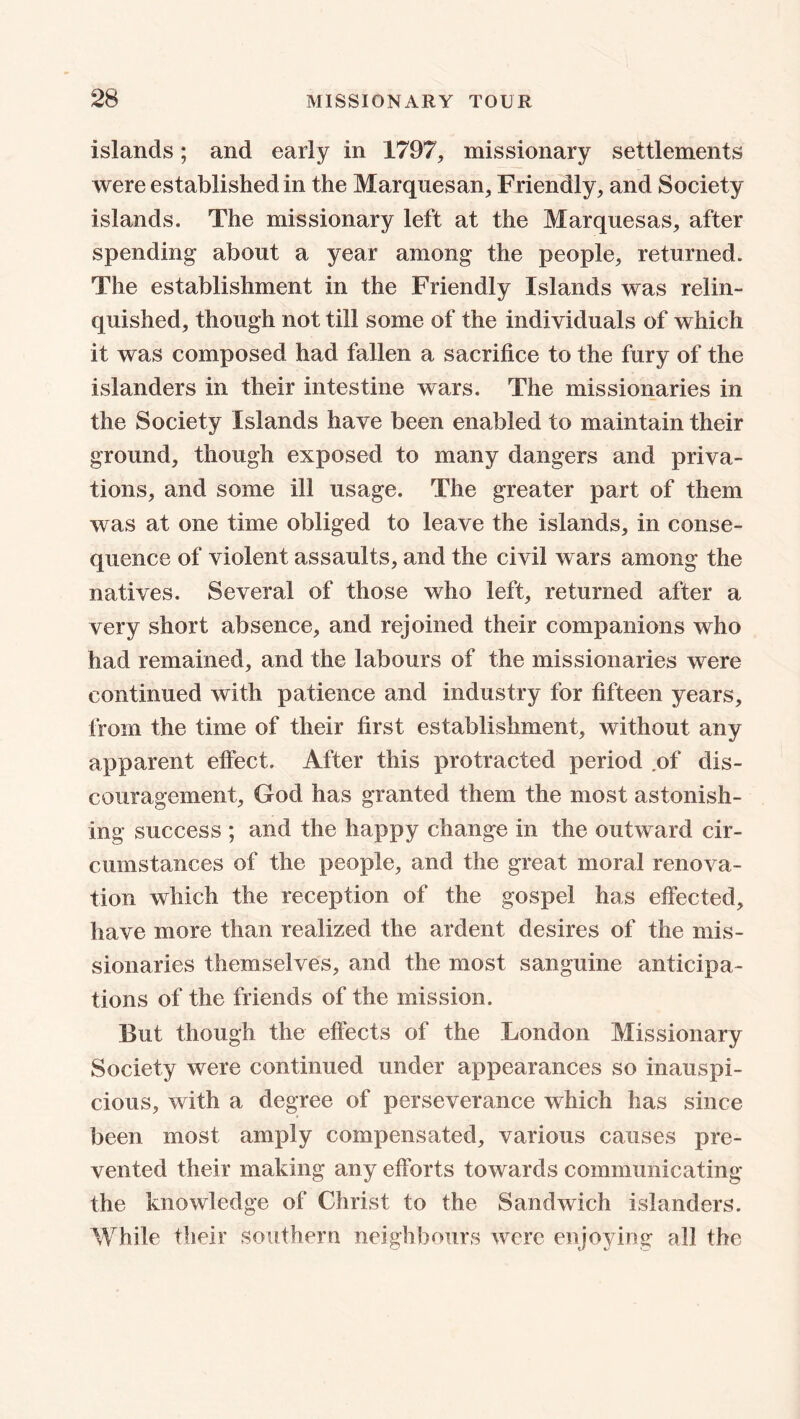 islands; and early in 1797, missionary settlements were established in the Marquesan, Friendly, and Society islands. The missionary left at the Marquesas, after spending about a year among the people, returned. The establishment in the Friendly Islands was relin- quished, though not till some of the individuals of which it was composed had fallen a sacrifice to the fury of the islanders in their intestine wars. The missionaries in the Society Islands have been enabled to maintain their ground, though exposed to many dangers and priva- tions, and some ill usage. The greater part of them was at one time obliged to leave the islands, in conse- quence of violent assaults, and the civil wars among the natives. Several of those who left, returned after a very short absence, and rejoined their companions who had remained, and the labours of the missionaries were continued with patience and industry for fifteen years, from the time of their first establishment, without any apparent effect. After this protracted period .of dis- couragement, God has granted them the most astonish- ing success ; and the happy change in the outward cir- cumstances of the people, and the great moral renova- tion which the reception of the gospel has effected, have more than realized the ardent desires of the mis- sionaries themselves, and the most sanguine anticipa- tions of the friends of the mission. But though the effects of the London Missionary Society were continued under appearances so inauspi- cious, with a degree of perseverance which has since been most amply compensated, various causes pre- vented their making any efforts towards communicating the knowledge of Christ to the Sandwich islanders. While their southern neighbours were enjoying all the