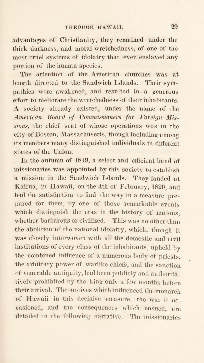 advantages of Christianity, they remained under the thick darkness, and moral wretchedness, of one of the most cruel systems of idolatry that ever enslaved any portion of the human species. The attention of the American churches was at length directed to the Sandwich Islands. Their sym- pathies were awakened, and resulted in a generous effort to meliorate the wretchedness of their inhabitants. A society already existed, under the name of the American Board of Commissioners for Foreign Mis- sions, the chief seat of whose operations was in the city of Boston, Massachusetts, though including among its members many distinguished individuals in different states of the Union. In the autumn of 1819, a select and efficient band of missionaries was appointed by this society to establish a mission in the Sandwich Islands. They landed at Kairua, in Hawaii, on the 4th of February, 1820, and had the satisfaction to find the way in a measure pre- pared for them, by one of those remarkable events which distinguish the eras in the history of nations, whether barbarous or civilized. This was no other than the abolition of the national idolatry, which, though it was closely interwoven with all the domestic and civil institutions of every class of the inhabitants, upheld by the combined influence of a numerous body of priests, the arbitrary power of warlike chiefs, and the sanction of venerable antiquity, had been publicly and authorita- tively prohibited by the king only a few months before their arrival. The motives which influenced the monarch of Hawaii in this decisive measure, the war it oc- casioned, and the consequences which ensued, are detailed in the following narrative. The missionaries