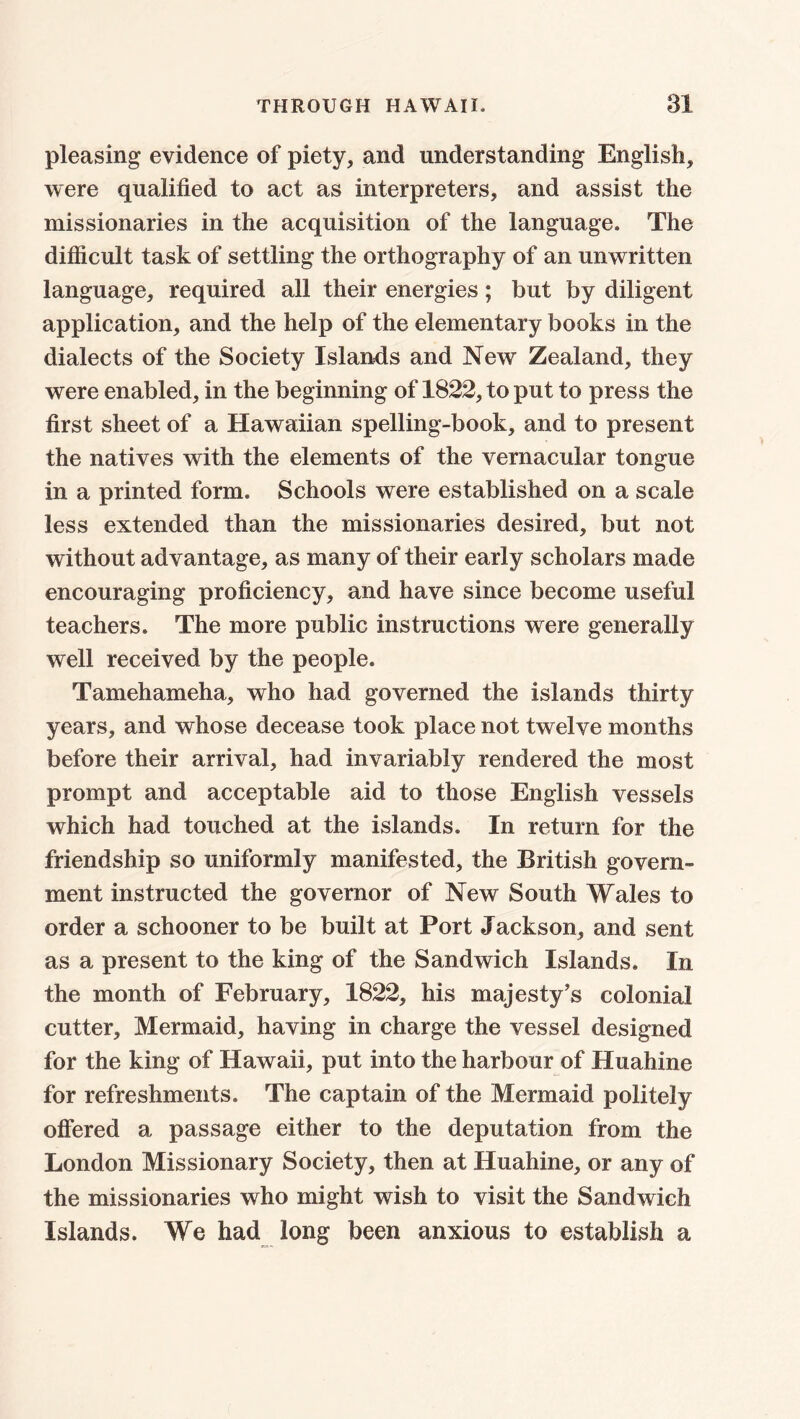 pleasing evidence of piety, and understanding English, were qualified to act as interpreters, and assist the missionaries in the acquisition of the language. The difficult task of settling the orthography of an unwritten language, required all their energies; but by diligent application, and the help of the elementary books in the dialects of the Society Islands and New Zealand, they were enabled, in the beginning of 1822, to put to press the first sheet of a Hawaiian spelling-book, and to present the natives with the elements of the vernacular tongue in a printed form. Schools were established on a scale less extended than the missionaries desired, but not without advantage, as many of their early scholars made encouraging proficiency, and have since become useful teachers. The more public instructions were generally well received by the people. Tamehameha, who had governed the islands thirty years, and whose decease took place not twelve months before their arrival, had invariably rendered the most prompt and acceptable aid to those English vessels which had touched at the islands. In return for the friendship so uniformly manifested, the British govern- ment instructed the governor of New South Wales to order a schooner to be built at Port Jackson, and sent as a present to the king of the Sandwich Islands. In the month of February, 1822, his majesty’s colonial cutter. Mermaid, having in charge the vessel designed for the king of Hawaii, put into the harbour of Huahine for refreshments. The captain of the Mermaid politely offered a passage either to the deputation from the London Missionary Society, then at Huahine, or any of the missionaries who might wish to visit the Sandwich Islands. We had long been anxious to establish a