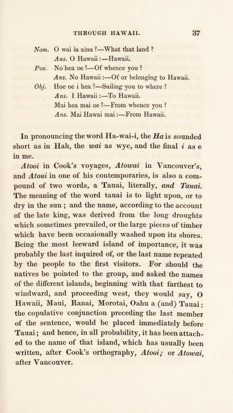 Nom. O wai ia aina ?—What that land ? Ans. O Hawaii:—Hawaii. Pos. No hea oe ?—-Of whence you ? Ans. No Hawaii:—Of or belonging to Hawaii. Obj. Hoe oe i hea ?—Sailing you to where ? Ans. I Hawaii-To Hawaii. Mai hea mai oe From whence you ? Ans. Mai Hawai mai:—From Hawaii. In pronouncing the word Ha-wai-i, the Ha is sounded short as in Hah, the wai as wye, and the final i as e in me. Atooi in Cook's voyages, Atowai in Vancouver's, and Atoui in one of his contemporaries, is also a com- pound of two words, a Tauai, literally, and Tauai. The meaning of the word tauai is to light upon, or to dry in the sun ; and the name, according to the account of the late king, was derived from the long droughts which sometimes prevailed, or the large pieces of timber which have been occasionally washed upon its shores. Being the most leeward island of importance, it was probably the last inquired of, or the last name repeated by the people to the first visitors. For should the natives be pointed to the group, and asked the names of the different islands, beginning with that farthest to windward, and proceeding west, they would say, O Hawaii, Maui, Ranai, Morotai, Oahu a (and) Tauai: the copulative conjunction preceding the last member of the sentence, would be placed immediately before Tauai; and hence, in all probability, it has been attach- ed to the name of that island, which has usually been written, after Cook's orthography, Atooi; or Atowai, after Vancouver.